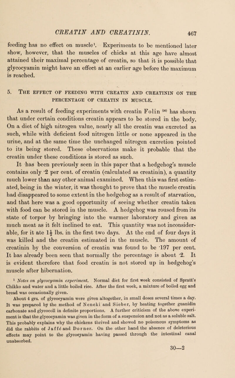 feeding has no effect on muscle1. Experiments to be mentioned later show, however, that the muscles of chicks at this age have almost attained their maximal percentage of creatin, so that it is possible that glycocyamin might have an effect at an earlier age before the maximum is reached. 5. The effect of feeding with creatin and creatinin on the PERCENTAGE OF CREATIN IN MUSCLE. As a result of feeding experiments with creatin Folin (26) has shown that under certain conditions creatin appears to be stored in the body. On a diet of high nitrogen value, nearly all the creatin was excreted as such, while with deficient food nitrogen little or none appeared in the urine, and at the same time the unchanged nitrogen excretion pointed to its being stored. These observations make it probable that the creatin under these conditions is stored as such. It has been previously seen in this paper that a hedgehog’s muscle contains only *2 per cent, of creatin (calculated as creatinin), a quantity much lower than any other animal examined. When this was first estim¬ ated, being in the winter, it was thought to prove that the muscle creatin had disappeared to some extent in the hedgehog as a result of starvation, and that here was a good opportunity of seeing whether creatin taken with food can be stored in the muscle. A hedgehog was roused from its state of torpor by bringing into the warmer laboratory and given as much meat as it felt inclined to eat. This quantity was not inconsider¬ able, for it ate 1J lbs. in the first two days. At the end of four days it was killed and the creatin estimated in the muscle. The amount of creatinin by the conversion of creatin was found to be T97 per cent. It has already been seen that normally the percentage is about 2. It is evident therefore that food creatin is not stored up in hedgehog’s muscle after hibernation. 1 Notes on glycocyamin experiment. Normal diet for first week consisted of Spratt’s Chikko and water and a little boiled rice. After the first week, a mixture of boiled egg and bread was occasionally given. About 4 grs. of glycocyamin were given altogether, in small doses several times a day. It was prepared by the method of Nencki and Sieber, by heating together guanidin carbonate and glycocoll in definite proportions. A further criticism of the above experi¬ ment is that the glycocyamin was given in the form of a suspension and not as a soluble salt. This probably explains why the chickens thrived and showed no poisonous symptoms as did the rabbits of Jaff^ and Dorner. On the other hand the absence of deleterious effects may point to the glycocyamin having passed through the intestinal canal unabsorbed. 30—2