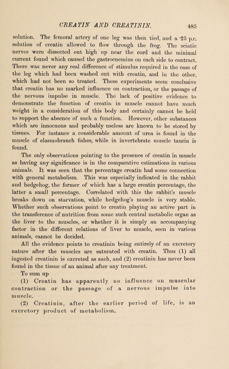 solution. The femoral artery of one leg was then tied, and a *25 p.c. solution of creatin allowed to flow through the frog. The sciatic nerves were dissected out high up near the cord and the minimal current found which caused the gastrocnemius on each side to contract. There was never any real difference of stimulus required in the case of the leg which had been washed out with creatin, and in the other, which had not been so treated. These experiments seem conclusive that creatin has no marked influence on contraction, or the passage of the nervous impulse in muscle. The lack of positive evidence to demonstrate the function of creatin in muscle cannot have much weight in a consideration of this body and certainly cannot be held to support the absence of such a function. However, other substances which are innocuous and probably useless are known to be stored by tissues. For instance a considerable amount of urea is found in the muscle of elasmobranch fishes, while in invertebrate muscle taurin is found. The only observations pointing to the presence of creatin in muscle as having any significance is in the comparative estimations in various animals. It was seen that the percentage creatin had some connection with general metabolism. This was especially indicated in the rabbit and hedgehog, the former of which has a large creatin percentage, the latter a small percentage. Correlated with this the rabbit’s muscle breaks down on starvation, while hedgehog’s muscle is very stable. Whether such observations point to creatin playing an active part in the transference of nutrition from some such central metabolic organ as the liver to the muscles, or whether it is simply an accompanying factor in the different relations of liver to muscle, seen in various animals, cannot be decided. All the evidence points to creatinin being entirely of an excretory nature after the muscles are saturated with creatin. Thus (1) all ingested creatinin is excreted as such, and (2) creatinin has never been found in the tissue of an animal after any treatment. To sum up (1) Creatin has apparently no influence on muscular contraction or the passage of a nervous impulse into muscle. (2) Creatinin, after the earlier period of life, is an excretory product of metabolism.