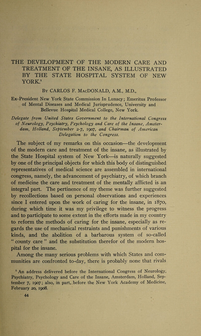 TREATMENT OF THE INSANE, AS ILLUSTRATED BY THE STATE HOSPITAL SYSTEM OF NEW YORK.1 By CARLOS F. MacDONALD, A.M., M.D., Ex-President New York State Commission In Lunacy; Emeritus Professor of Mental Diseases and Medical Jurisprudence, University and Bellevue Hospital Medical College, New York. Delegate from United States Government to the International Congress of Neurology, Psychiatry, Psychology and Care of the Insane, Amster¬ dam, Holland, September 2-7, 1907, and Chairman of American Delegation to the Congress. The subject of my remarks on this occasion—the development of the modern care and treatment of the insane, as illustrated by the State Hospital system of New York—is naturally suggested by one of the principal objects for which this body of distinguished representatives of medical science are assembled in international congress, namely, the advancement of psychiatry, of which branch of medicine the care and treatment of the mentally afflicted is an integral part. The pertinence of my theme was further suggested by recollections based on personal observations and experiences since I entered upon the work of caring for the insane, in 1870, during which time it was my privilege to witness the progress and to participate to some extent in the efforts made in my country to reform the methods of caring for the insane, especially as re¬ gards the use of mechanical restraints and punishments of various kinds, and the abolition of a barbarous system of so-called “ county care ” and the substitution therefor of the modern hos¬ pital for the insane. Among the many serious problems with which States and com¬ munities are confronted to-day, there is probably none that rivals 1 An address delivered before the International Congress of Neurology, Psychiatry, Psychology and Care of the Insane, Amsterdam, Holland, Sep¬ tember 7, 1907; also, in part, before the New York Academy of Medicine, February 20, 1908. 44