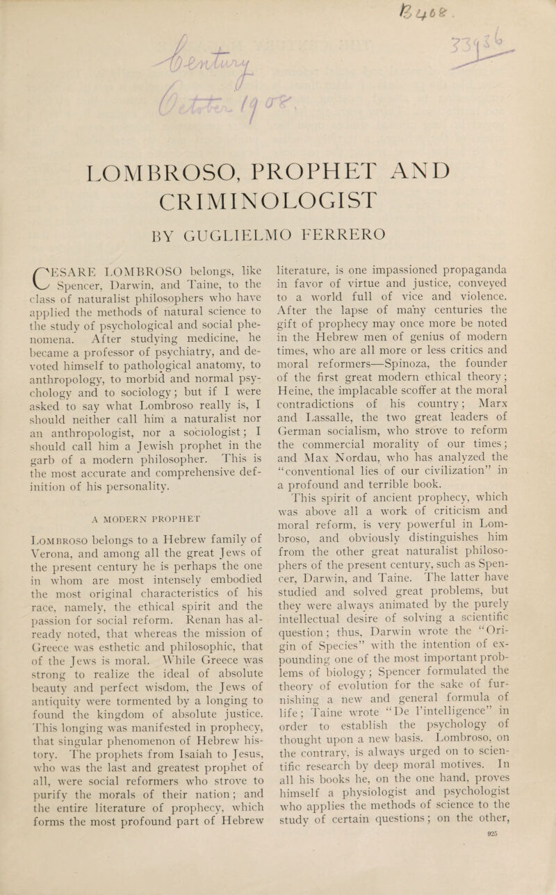 LOMBROSO, PROPHET AND CRIMINOLOGIST BY GUGLIELMO FERRERO G'ESARE LOMBROSO belongs, like v_y Spencer, Darwin, and Taine, to the class of naturalist philosophers who have applied the methods of natural science to the study of psychological and social phe¬ nomena. After studying medicine, he became a professor of psychiatry, and de¬ voted himself to pathological anatomy, to anthropology, to morbid and normal psy¬ chology and to sociology; but if I were asked to say what Lombroso really is, I should neither call him a naturalist nor an anthropologist, nor a sociologist; I should call him a Jewish prophet in the garb of a modern philosopher. This is the most accurate and comprehensive def¬ inition of his personality. A MODERN PROPHET Lombroso belongs to a Hebrew family of Verona, and among all the great Jews of the present century he is perhaps the one in whom are most intensely embodied the most original characteristics of his race, namely, the ethical spirit and the passion for social reform. Renan has al¬ ready noted, that whereas the mission of Greece was esthetic and philosophic, that of the Jews is moral. While Greece was strong to realize the ideal of absolute beauty and perfect wisdom, the Jews of antiquity were tormented by a longing to found the kingdom of absolute justice. This longing was manifested in prophecy, that singular phenomenon of Hebrew his¬ tory. The prophets from Isaiah to Jesus, who was the last and greatest prophet of all, were social reformers who strove to purify the morals of their nation; and the entire literature of prophecy, which forms the most profound part of Hebrew literature, is one impassioned propaganda in favor of virtue and justice, conveyed to a world full of vice and violence. After the lapse of many centuries the gift of prophecy may once more be noted in the Hebrew men of genius of modern times, who are all more or less critics and moral reformers—Spinoza, the founder of the first great modern ethical theory; Heine, the implacable scoffer at the moral contradictions of his country; Marx and Lassalle, the two great leaders of German socialism, who strove to reform the commercial morality of our times; and Max Nordau, who has analyzed the “conventional lies of our civilization” in a profound and terrible book. This spirit of ancient prophecy, which was above all a work of criticism and moral reform, is very powerful in Lom¬ broso, and obviously distinguishes him from the other great naturalist philoso¬ phers of the present century, such as Spen¬ cer, Darwin, and Taine. The latter have studied and solved great problems, but they were always animated by the purely intellectual desire of solving a scientific question; thus, Darwin wrote the “Ori¬ gin of Species” with the intention of ex¬ pounding one of the most important prob¬ lems of biology; Spencer formulated the theory of evolution for the sake of fur¬ nishing a new and general formula of life; Taine wrote “De rintelligence” in order to establish the psychology of thought upon a new basis. Lombroso, on the contrary, is always urged on to scien¬ tific research by deep moral motives. In all his books he, on the one hand, proves himself a physiologist and psychologist who applies the methods of science to the study of certain questions; on the other,