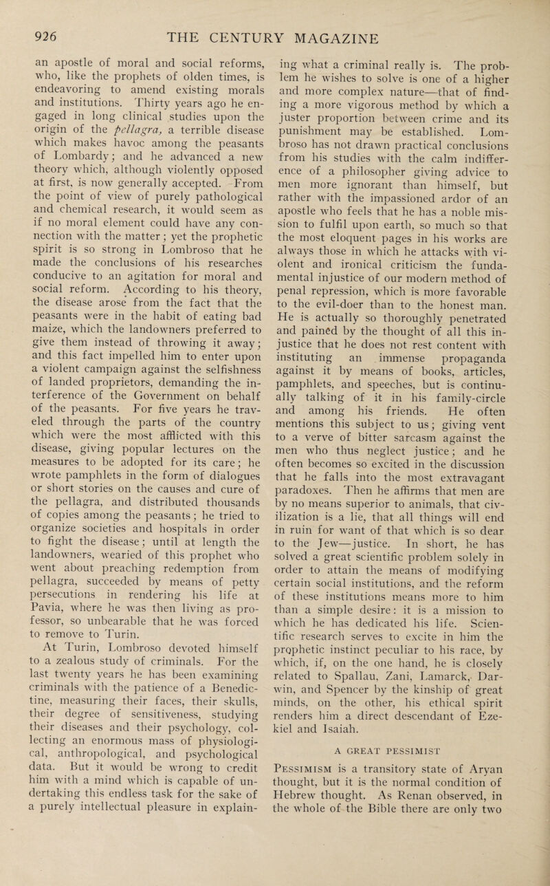 an apostle of moral and social reforms, who, like the prophets of olden times, is endeavoring to amend existing morals and institutions. Thirty years ago he en¬ gaged in long clinical studies upon the origin of the pellagra, a terrible disease which makes havoc among the peasants of Lombardy; and he advanced a new theory which, although violently opposed at first, is now generally accepted. From the point of view of purely pathological and chemical research, it would seem as if no moral element could have any con¬ nection with the matter; yet the prophetic spirit is so strong in Lombroso that he made the conclusions of his researches conducive to an agitation for moral and social reform. According to his theory, the disease arose from the fact that the peasants were in the habit of eating bad maize, which the landowners preferred to give them instead of throwing it away; and this fact impelled him to enter upon a violent campaign against the selfishness of landed proprietors, demanding the in¬ terference of the Government on behalf of the peasants. For five years he trav¬ eled through the parts of the country which were the most afflicted with this disease, giving popular lectures on the measures to be adopted for its care; he wrote pamphlets in the form of dialogues or short stories on the causes and cure of the pellagra, and distributed thousands of copies among the peasants; he tried to organize societies and hospitals in order to fight the disease; until at length the landowners, wearied of this prophet who went about preaching redemption from pellagra, succeeded by means of petty persecutions in rendering his life at Pavia, where he was then living as pro¬ fessor, so unbearable that he was forced to remove to Turin. At Turin, Lombroso devoted himself to a zealous study of criminals. For the last twenty years he has been examining criminals with the patience of a Benedic¬ tine, measuring their faces, their skulls, their degree of sensitiveness, studying their diseases and their psychology, col¬ lecting an enormous mass of physiologi¬ cal, anthropological, and psychological data. But it would be wrong to credit him with a mind which is capable of un¬ dertaking this endless task for the sake of a purely intellectual pleasure in explain¬ ing what a criminal really is. The prob¬ lem he wishes to solve is one of a higher and more complex nature—that of find¬ ing a more vigorous method by which a juster proportion between crime and its punishment may be established. Lom¬ broso has not drawn practical conclusions from his studies with the calm indiffer¬ ence of a philosopher giving advice to men more ignorant than himself, but rather with the impassioned ardor of an apostle who feels that he has a noble mis¬ sion to fulfil upon earth, so much so that the most eloquent pages in his works are always those in which he attacks with vi¬ olent and ironical criticism the funda¬ mental injustice of our modern method of penal repression, which is more favorable to the evil-doer than to the honest man. He is actually so thoroughly penetrated and pained by the thought of all this in¬ justice that he does not rest content with instituting an immense propaganda against it by means of books, articles, pamphlets, and speeches, but is continu¬ ally talking of it in his family-circle and among his friends. He often mentions this subject to us; giving vent to a verve of bitter sarcasm against the men who thus neglect justice; and he often becomes so excited in the discussion that he falls into the most extravagant paradoxes. Then he affirms that men are by no means superior to animals, that civ¬ ilization is a lie, that all things will end in ruin for want of that which is so dear to the Jew—justice. In short, he has solved a great scientific problem solely in order to attain the means of modifying certain social institutions, and the reform of these institutions means more to him than a simple desire: it is a mission to which he has dedicated his life. Scien¬ tific research serves to excite in him the prophetic instinct peculiar to his race, by which, if, on the one hand, he is closely related to Spallau, Zani, Lamarck, Dar¬ win, and Spencer by the kinship of great minds, on the other, his ethical spirit renders him a direct descendant of Eze¬ kiel and Isaiah. A GREAT PESSIMIST Pessimism is a transitory state of Aryan thought, but it is the normal condition of Hebrew thought. As Renan observed, in the whole of the Bible there are only two