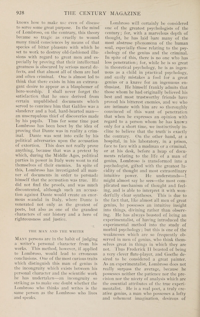 knows how to make use even of disease to serve some great purpose. In the mind of Lombroso, on the contrary, this theory became so tragic as cruelly to wound many timid consciences by means of that species of bitter pleasure with which he set to work to destroy old-fashioned illu¬ sions with regard to great men and es¬ pecially by proving that their intellectual greatness is obscured by serious moral de¬ fects, and that almost all of them are bad and often criminal. One is almost led to think that there exists in him an extrava¬ gant desire to appear as a blasphemer of hero-worship. I shall never forget the satisfaction that he once derived from certain unpublished documents which served to convince him that Galileo was a slanderer and a had, hard-hearted man— an unscrupulous thief of discoveries made by his pupils. Thus for some time past Lombroso has been beset by the idea of proving that Dante was in reality a crim¬ inal. Dante was sent into exile by his political adversaries upon the accusation of extortion. This does not really prove anything, because that was a pretext by which, during the Middle Ages, political parties in power in Italy were wont to rid themselves of their enemies. In spite of this, Lombroso has investigated all man¬ ner of documents in order to persuade himself that the accusation was true. He did not find the proofs, and was much discontented, although such an accusa¬ tion against Dante would create an enor¬ mous scandal in Italy, where Dante is venerated not only as the greatest of poets, but also as one of the grandest characters of our history and a hero of righteousness and justice. THE MAN AND THE WRITER Many persons are in the habit of judging a writer’s personal character from his works. This method, however, if applied to Lombroso, would lead to erroneous conclusions. One of the most curious traits which distinguish this man of genius is the incongruity which exists between his personal character and the scientific work he has undertaken—an incongruity so striking as to make one doubt whether the Lombroso who thinks and writes is the same person as the Lombroso who lives and speaks. Lombroso will certainly be considered one of the greatest psychologists of the century; for, with a marvelous depth of thought, he has laid bare many of the most abstruse phenomena of the human soul, especially those relating to the psy¬ chology of the genius and the criminal. In spite of this, there is no one who has less penetration; for, while he is so great in theoretical psychology, he is as ingen¬ uous as a child in practical psychology, and easily mistakes a fool for a great genius or a knave for an ingenuous en¬ thusiast. He himself frankly admits that those whom he had originally believed his best and most trustworthy friends have proved his bitterest enemies, and we who are intimate with him are so thoroughly convinced of this want of penetration that when he expresses an opinion with regard to a person whom he has known only for a short time, we instinctively in¬ cline to believe that the truth is exactly the contrary. On the other hand, at a hospital, in his laboratory, in a prison, face to face with a madman or a criminal, or at his desk, before a heap of docu¬ ments relating to the life of a man of genius, Lombroso is transformed into a psychologist, gifted with the greatest lu¬ cidity of thought and most extraordinary intuitive power. He understands—I might almost say he sees—the most com¬ plicated mechanism of thought and feel¬ ing, and is able to interpret it with won¬ derfully clear syntheses. This is due to the fact that, like almost all men of great genius, he possesses an intuitive insight into things, divining rather than observ¬ ing. He has always boasted of being an experimentalist, of having introduced the experimental method into the study of morbid psychology; but this is one of the weaknesses which are so frequently ob¬ served in men of genius, who think them¬ selves great in things in which they are not. Thus Frederick II boasted of being a very clever flute-player, and Goethe de¬ sired to be considered a great painter. As an experimentalist, Lombroso does not really surpass the average, because he possesses neither the patience nor the pre¬ cision nor the nicety of analysis which are the essential attributes of the true experi¬ mentalist. He is a real poet, a truly cre¬ ative genius, a man who possesses a lofty and vehement imagination, desirous of