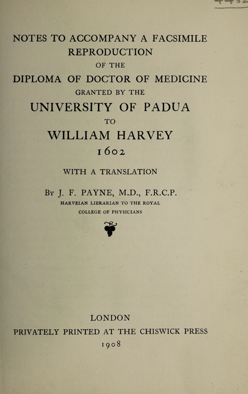 NOTES TO ACCOMPANY A FACSIMILE REPRODUCTION OF THE DIPLOMA OF DOCTOR OF MEDICINE GRANTED BY THE UNIVERSITY OF PADUA TO WILLIAM HARVEY 1602 WITH A TRANSLATION By J. F. PAYNE, M.D., F.R.C.P. HARVEIAN LIBRARIAN TO THE ROYAL COLLEGE OF PHYSICIANS V’ LONDON PRIVATELY PRINTED AT THE CHISWICK PRESS 1908