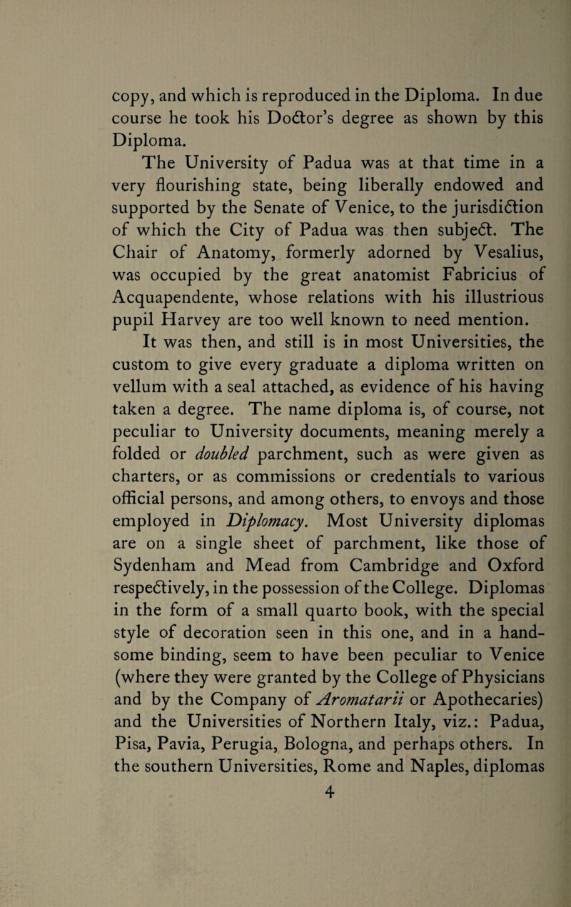 copy, and which is reproduced in the Diploma. In due course he took his Doctor’s degree as shown by this Diploma. The University of Padua was at that time in a very flourishing state, being liberally endowed and supported by the Senate of Venice, to the jurisdiction of which the City of Padua was then subject. The Chair of Anatomy, formerly adorned by Vesalius, was occupied by the great anatomist Fabricius of Acquapendente, whose relations with his illustrious pupil Harvey are too well known to need mention. It was then, and still is in most Universities, the custom to give every graduate a diploma written on vellum with a seal attached, as evidence of his having taken a degree. The name diploma is, of course, not peculiar to University documents, meaning merely a folded or doubled parchment, such as were given as charters, or as commissions or credentials to various official persons, and among others, to envoys and those employed in Diplomacy. Most University diplomas are on a single sheet of parchment, like those of Sydenham and Mead from Cambridge and Oxford respectively, in the possession of the College. Diplomas in the form of a small quarto book, with the special style of decoration seen in this one, and in a hand¬ some binding, seem to have been peculiar to Venice (where they were granted by the College of Physicians and by the Company of Aromatarii or Apothecaries) and the Universities of Northern Italy, viz.: Padua, Pisa, Pavia, Perugia, Bologna, and perhaps others. In the southern Universities, Rome and Naples, diplomas