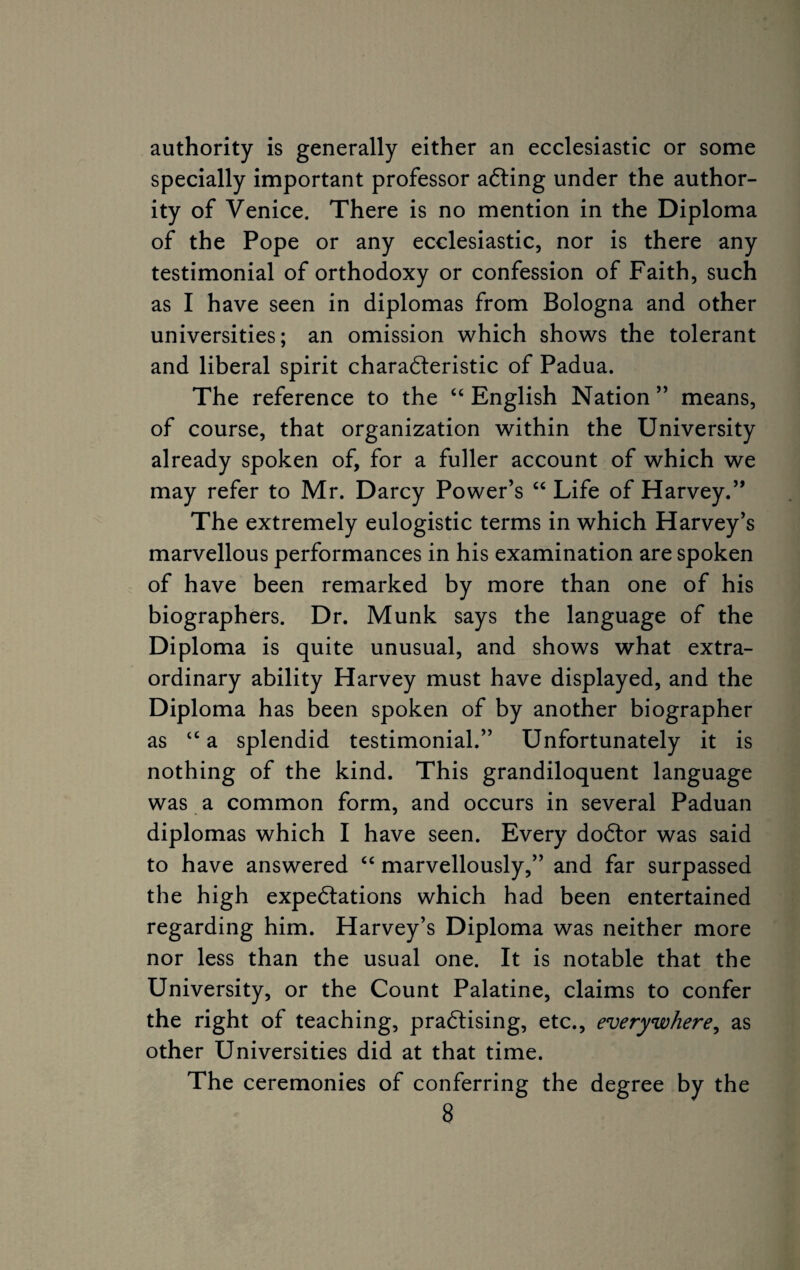 authority is generally either an ecclesiastic or some specially important professor aCting under the author¬ ity of Venice. There is no mention in the Diploma of the Pope or any ecclesiastic, nor is there any testimonial of orthodoxy or confession of Faith, such as I have seen in diplomas from Bologna and other universities; an omission which shows the tolerant and liberal spirit characteristic of Padua. The reference to the “English Nation” means, of course, that organization within the University already spoken of, for a fuller account of which we may refer to Mr. Darcy Power’s “ Life of Harvey.” The extremely eulogistic terms in which Harvey’s marvellous performances in his examination are spoken of have been remarked by more than one of his biographers. Dr. Munk says the language of the Diploma is quite unusual, and shows what extra¬ ordinary ability Harvey must have displayed, and the Diploma has been spoken of by another biographer as “ a splendid testimonial.” Unfortunately it is nothing of the kind. This grandiloquent language was a common form, and occurs in several Paduan diplomas which I have seen. Every doCtor was said to have answered “ marvellously,” and far surpassed the high expectations which had been entertained regarding him. Harvey’s Diploma was neither more nor less than the usual one. It is notable that the University, or the Count Palatine, claims to confer the right of teaching, practising, etc., everywhere, as other Universities did at that time. The ceremonies of conferring the degree by the