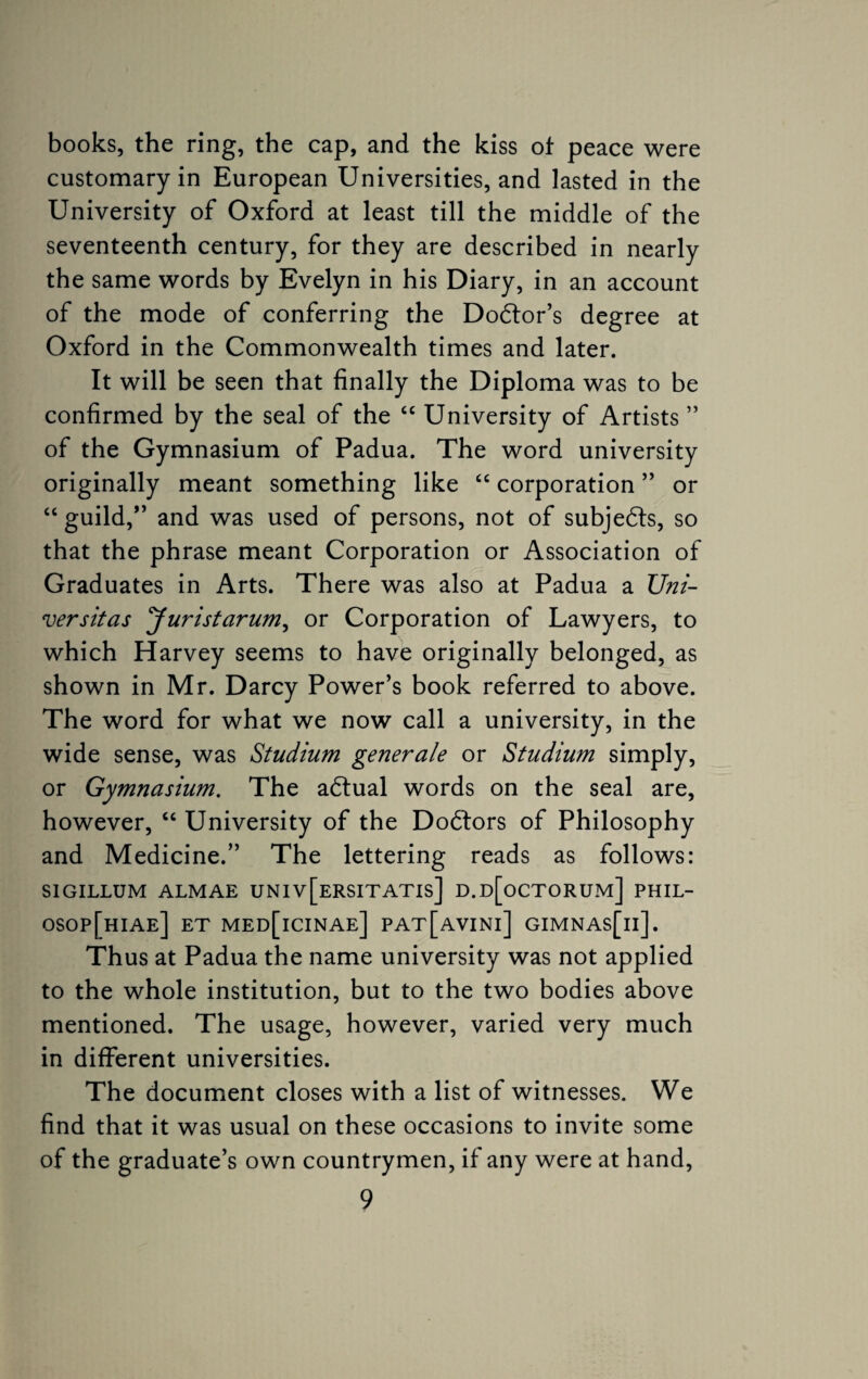 books, the ring, the cap, and the kiss of peace were customary in European Universities, and lasted in the University of Oxford at least till the middle of the seventeenth century, for they are described in nearly the same words by Evelyn in his Diary, in an account of the mode of conferring the Dodfor’s degree at Oxford in the Commonwealth times and later. It will be seen that finally the Diploma was to be confirmed by the seal of the “ University of Artists ” of the Gymnasium of Padua. The word university originally meant something like “ corporation ” or “ guild,” and was used of persons, not of subjects, so that the phrase meant Corporation or Association of Graduates in Arts. There was also at Padua a XJni- versitas Juristarum, or Corporation of Lawyers, to which Harvey seems to have originally belonged, as shown in Mr. Darcy Power’s book referred to above. The word for what we now call a university, in the wide sense, was Studium generale or Studium simply, or Gymnasium. The adtual words on the seal are, however, “ University of the Dodfors of Philosophy and Medicine.” The lettering reads as follows: SIGILLUM ALMAE UNIv[ERSITATIs] D.d[oCTORUM] PHIL- osop[hiae] et med[icinae] pat[avini] gimnas[ii]. Thus at Padua the name university was not applied to the whole institution, but to the two bodies above mentioned. The usage, however, varied very much in different universities. The document closes with a list of witnesses. We find that it was usual on these occasions to invite some of the graduate’s own countrymen, if any were at hand,