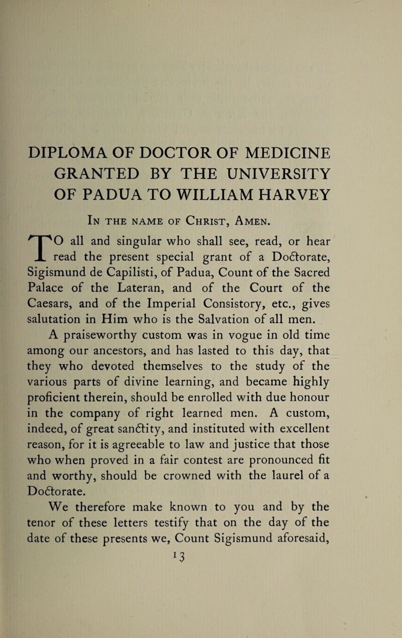 DIPLOMA OF DOCTOR OF MEDICINE GRANTED BY THE UNIVERSITY OF PADUA TO WILLIAM HARVEY In the name of Christ, Amen. TO all and singular who shall see, read, or hear read the present special grant of a Dodtorate, Sigismund de Capilisti, of Padua, Count of the Sacred Palace of the Lateran, and of the Court of the Caesars, and of the Imperial Consistory, etc., gives salutation in Him who is the Salvation of all men. A praiseworthy custom was in vogue in old time among our ancestors, and has lasted to this day, that they who devoted themselves to the study of the various parts of divine learning, and became highly proficient therein, should be enrolled with due honour in the company of right learned men. A custom, indeed, of great sandtity, and instituted with excellent reason, for it is agreeable to law and justice that those who when proved in a fair contest are pronounced fit and worthy, should be crowned with the laurel of a Dodtorate. We therefore make known to you and by the tenor of these letters testify that on the day of the date of these presents we, Count Sigismund aforesaid, *3