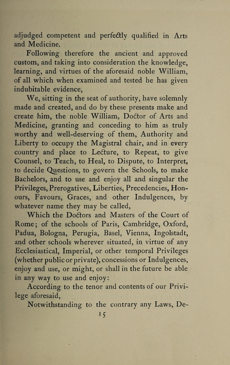 adjudged competent and perfedtly qualified in Arts and Medicine. Following therefore the ancient and approved custom, and taking into consideration the knowledge, learning, and virtues of the aforesaid noble William, of all which when examined and tested he has given indubitable evidence, We, sitting in the seat of authority, have solemnly made and created, and do by these presents make and create him, the noble William, Dodtor of Arts and Medicine, granting and conceding to him as truly worthy and well-deserving of them, Authority and Liberty to occupy the Magistral chair, and in every country and place to Ledture, to Repeat, to give Counsel, to Teach, to Heal, to Dispute, to Interpret, to decide Questions, to govern the Schools, to make Bachelors, and to use and enjoy all and singular the Privileges, Prerogatives, Liberties, Precedencies, Hon¬ ours, Favours, Graces, and other Indulgences, by whatever name they may be called, Which the Dodtors and Masters of the Court of Rome; of the schools of Paris, Cambridge, Oxford, Padua, Bologna, Perugia, Basel, Vienna, Ingolstadt, and other schools wherever situated, in virtue of any Ecclesiastical, Imperial, or other temporal Privileges (whether public or private), concessions or Indulgences, enjoy and use, or might, or shall in the future be able in any way to use and enjoy: According to the tenor and contents of our Privi¬ lege aforesaid, Notwithstanding to the contrary any Laws, De- *5