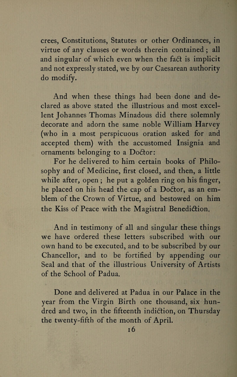 crees, Constitutions, Statutes or other Ordinances, in virtue of any clauses or words therein contained ; all and singular of which even when the faft is implicit and not expressly stated, we by our Caesarean authority do modify. And when these things had been done and de¬ clared as above stated the illustrious and most excel¬ lent Johannes Thomas Minadous did there solemnly decorate and adorn the same noble William Harvey (who in a most perspicuous oration asked for and accepted them) with the accustomed Insignia and ornaments belonging to a Dodtor: For he delivered to him certain books of Philo¬ sophy and of Medicine, first closed, and then, a little while after, open ; he put a golden ring on his finger, he placed on his head the cap of a Dodtor, as an em¬ blem of the Crown of Virtue, and bestowed on him the Kiss of Peace with the Magistral Benedidtion. And in testimony of all and singular these things we have ordered these letters subscribed with our own hand to be executed, and to be subscribed by our Chancellor, and to be fortified by appending our Seal and that of the illustrious University of Artists of the School of Padua. Done and delivered at Padua in our Palace in the year from the Virgin Birth one thousand, six hun¬ dred and two, in the fifteenth indidtion, on Thursday the twenty-fifth of the month of April.