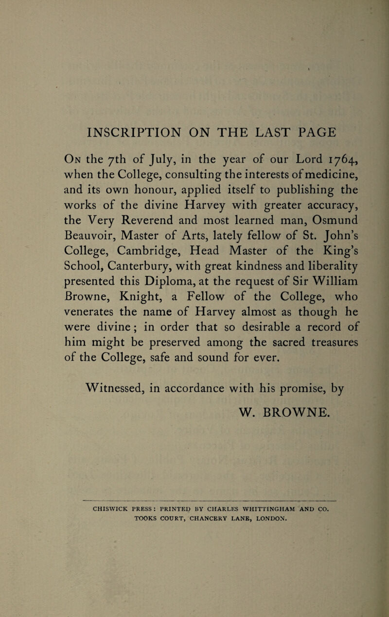 INSCRIPTION ON THE LAST PAGE On the 7th of July, in the year of our Lord 1764, when the College, consulting the interests of medicine, and its own honour, applied itself to publishing the works of the divine Harvey with greater accuracy, the Very Reverend and most learned man, Osmund Beauvoir, Master of Arts, lately fellow of St. John’s College, Cambridge, Head Master of the King’s School, Canterbury, with great kindness and liberality presented this Diploma, at the request of Sir William Browne, Knight, a Fellow of the College, who venerates the name of Harvey almost as though he were divine; in order that so desirable a record of him might be preserved among the sacred treasures of the College, safe and sound for ever. Witnessed, in accordance with his promise, by W. BROWNE. CHISWICK PRESS : PRINTED BY CHARLES WHITTINGHAM AND CO. TOOKS COURT, CHANCERY LANE, LONDON.