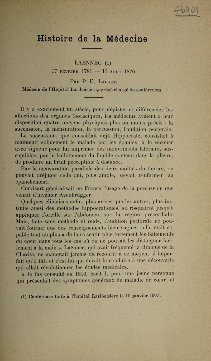 LAENNEC (1) 17 FÉVRIER 1781 —■ 13 AOUT 1820 Par P.-E. Launois Médecin de l'Hôpital Lariboisière,agrégé chargé de conférences Il y a exactement un siècle, pour dépister et différencier les affections des organes thoraciques, les médecins avaient à leur disposition quatre moyens physiques plus ou moins précis : la succussion, la mensuration, la percussion, l’audition pectorale. La succussion, que conseillait déjà Hippocrate, consistait à maintenir solidement le malade par les épaules, à le secouer avec vigueur pour lui imprimer des mouvements latéraux, sus¬ ceptibles, par le ballottement du liquide contenu dans la plèvre, de produire un bruit perceptible à distance. Par la mensuration parallèle des deux moitiés du thorax, on pouvait préjuger celle qui, plus ample, devait renfermer un épanchement. Corvisart généralisait en France l’usage de la percussion que venait d’inventer Avenbrugger. Quelques cliniciens enfin, plus avisés que les autres, plus ins¬ truits aussi des méthodes hippocratiques, se risquaient jusqu’à appliquer l’oreille sur l’abdomen, sur la région précordiale. Mais, faite sans méthode ni règle, l’audition pectorale ne pou¬ vait fournir que des renseignements bien vagues : elle était ca¬ pable tout au plus « de faire sentir plus fortement les battements du cœur dans tous les cas où on ne pouvait les distinguer faci¬ lement à la main ». Laënnec, cjui avait fréquenté la clinique de la Charité, ne manquait jamais de recourir à ce moyen, si impar¬ fait qu’il fût, et c’est lui qui devait le conduire à une découverte qui allait révolutionner les études médicales. « Je fus consulté en 1816, écrit-il, pour une jeune personne qui présentait des symptômes généraux de maladie de cœur, et