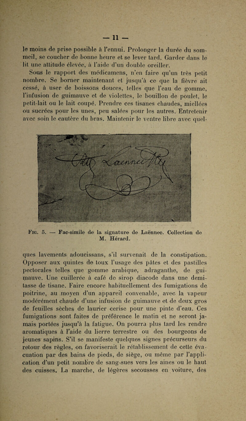 le moins de prise possible à l’ennui. Prolonger la durée du som¬ meil, se coucher de bonne heure et se lever tard. Garder dans le lit une attitude élevée, à l’aide d’un double oreiller. Sous le rapport des médicamens, n’en faire qu’un très petit nombre. Se borner maintenant et jusqu’à ce que la fièvre ait cessé, à user de boissons douces, telles que l’eau de gomme, l’infusion de guimauve et de violettes, le bouillon de poulet, le petit-lait ou le lait coupé. Prendre ces tisanes chaudes, miellées ou sucrées pour les unes, peu salées pour les autres. Entretenir avec soin le cautère du bras. Maintenir le ventre libre avec quel- Fig. 5. — Fac-similé de la signature de Laënnec. Collection de M. Hérard. ques lavements adoucissans, s’il survenait de la constipation. Opposer aux quintes de toux l’usage des pâtes et des pastilles pectorales telles que gomme arabique, adraganthe, de gui¬ mauve. Une cuillerée à café do sirop diacode dans une demi- tasse de tisane. Faire encore habituellement des fumigations de poitrine, au moyen d’un appareil convenable, avec la vapeur modérément chaude d’une infusion de guimauve et de deux gros de feuilles sèches de laurier cerise pour une pinte d’eau. Ces fumigations sont faites de préférence le matin et ne seront ja¬ mais portées jusqu’à la fatigue. On pourra plus tard les rendre aromatiques à l’aide du lierre terrestre ou des bourgeons de jeunes sapins. S’il se manifeste quelques signes précurseurs du retour des règles, on favoriserait le rétablissement de cette éva> cuation par des bains de pieds, de siège, ou même par l’appli¬ cation d’un petit nombre de sang-sues vers les aines ou le haut des cuisses. La marche, de légères secousses en voiture, des