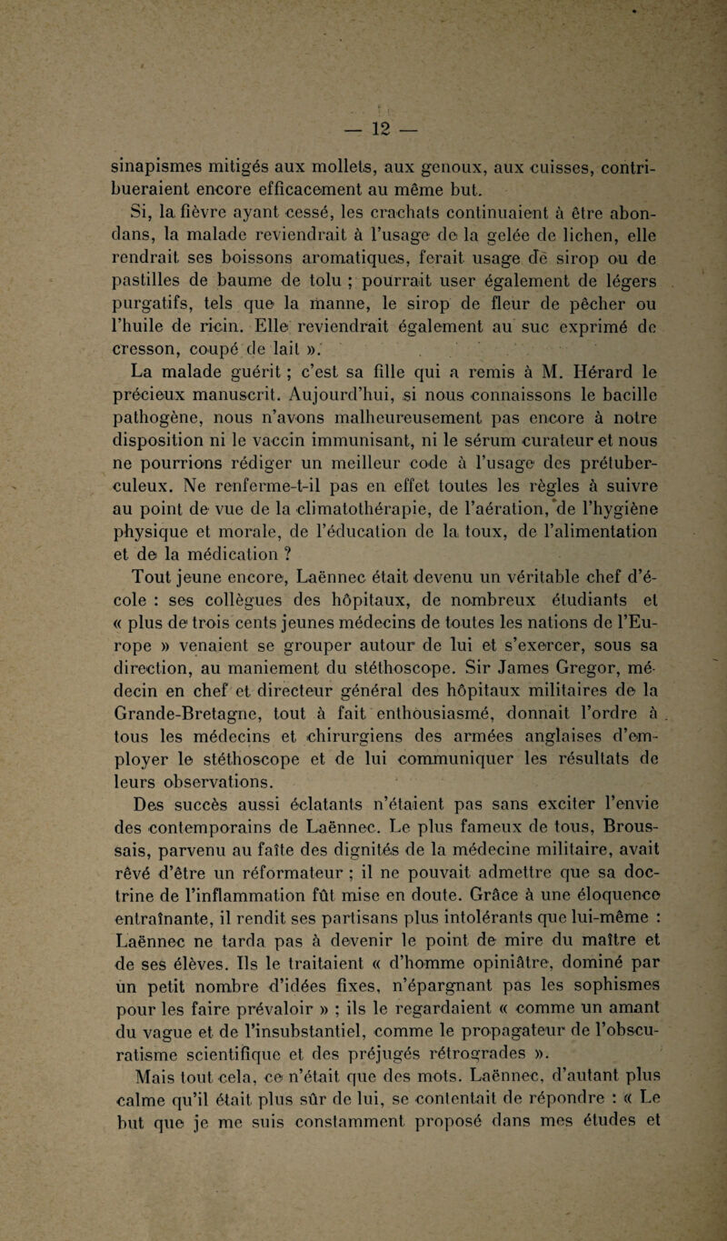 sinapismes mitigés aux mollets, aux genoux, aux cuisses, contri¬ bueraient encore efficacement au même but. Si, 1a, fièvre ayant cessé, les crachats continuaient à être abon- cîans, la malade reviendrait à l’usage de la gelée de lichen, elle rendrait ses boissons aromatiques, ferait usage dé sirop ou de pastilles de baume de tolu ; pourrait, user également de légers purgatifs, tels que la manne, le sirop de fleur de pêcher ou l’huile de ricin. Elle reviendrait également au suc exprimé do cresson, coupé de lait ». La malade guérit ; c’est sa fille qui a remis à M. Hérard le précieux manuscrit. Aujourd’hui, si nous connaissons le bacille pathogène, nous n’avons malheureusement pas encore à notre disposition ni le vaccin immunisant, ni le sérum curateur et nous ne pourrions rédiger un meilleur code à l’usage des prétuber¬ culeux. Ne renferme-t-il pas en effet toutes les règles à suivre au point de vue de la climatothérapie, de l’aération/de l’hygiène physique et morale, de l’éducation de la toux, de l’alimentation et de la médication ? Tout jeune encore, Laënnec était, devenu un véritable chef d’é¬ cole : ses collègues des hôpitaux, de nombreux étudiants et « plus de trois cents jeunes médecins de toutes les nations de l’Eu¬ rope » venaient se grouper autour de lui et s’exercer, sous sa direction, au maniement du stéthoscope. Sir James Gregor, mé¬ decin en chef et directeur général des hôpitaux militaires de la Grande-Bretagne, tout à fait enthousiasmé, donnait l’ordre à tous les médecins et, chirurgiens des armées anglaises d’em¬ ployer le stéthoscope et de lui communiquer les résultats de leurs observations. Des succès aussi éclatants n’étaient pas sans exciter l’envie des contemporains de Laënnec. Le plus fameux de tous, Brous¬ sais, parvenu au faîte des dignités de la médecine militaire, avait rêvé d’être un réformateur ; il ne pouvait admettre que sa doc¬ trine de l’inflammation fût mise en doute. Grâce à une éloquence entraînante, il rendit ses partisans plus intolérants que lui-même : Laënnec ne tarda pas à devenir le point de mire du maître et de ses élèves. Ils le traitaient « d’homme opiniâtre, dominé par un petit nombre d’idées fixes, n’épargnant pas les sophismes pour les faire prévaloir » ; ils le regardaient « comme un amant du vague et de l’insubstantiel, comme le propagateur de l’obscu- ratisme scientifique et des préjugés rétrogrades ». Mais tout cela, ce n’était que des mots. Laënnec, d’autant plus calme qu’il était plus sûr de lui, se contentait de répondre : « Le but que je me suis constamment proposé dans mes études et