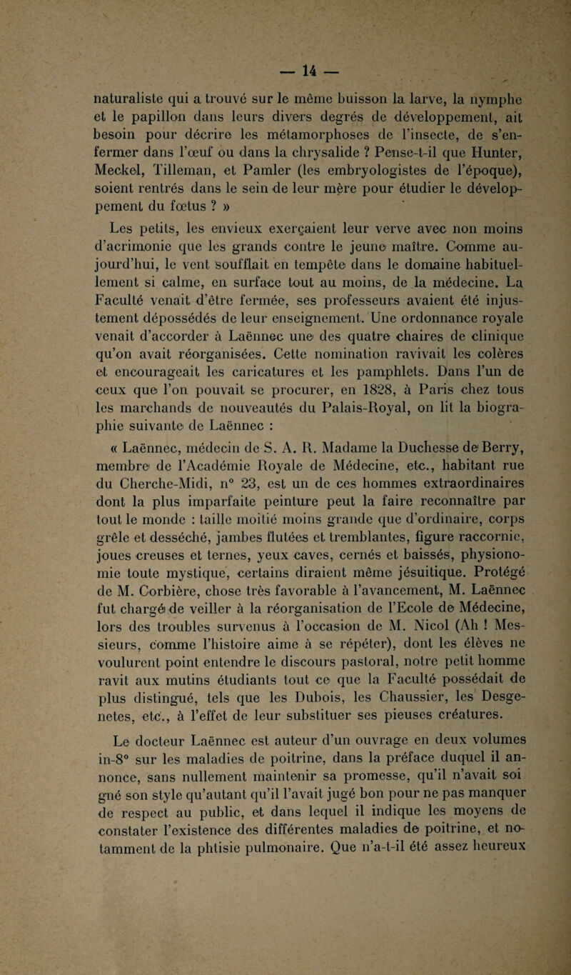 naturaliste qui a trouvé sur le même buisson la larve, la nymphe et le papillon dans leurs divers degrés de développement, ait besoin pour décrire les métamorphoses de l’insecte, de s’en¬ fermer dans l’œuf ou dans la chrysalide ? Pense-t-il que Hunter, Meckel, Tilleman, et Pamler (les embryologistes de l’époque), soient rentrés dans le sein de leur mère pour étudier le dévelop¬ pement du fœtus ? » Les petits, les envieux exerçaient leur verve avec non moins d’acrimonie que les grands contre le jeune maître. Comme au¬ jourd’hui, le vent soufflait en tempête dans le domaine habituel¬ lement si calme, en surface tout au moins, de la médecine. La Faculté venait d’être fermée, ses professeurs avaient été injus¬ tement dépossédés de leur enseignement. Une ordonnance royale venait d’accorder à Laënnec une des quatre chaires de clinique qu’on avait réorganisées. Cette nomination ravivait les colères et encourageait les caricatures et les pamphlets. Dans l’un de ceux que l’on pouvait se procurer, en 1828, à Paris chez tous les marchands de nouveautés du Palais-Royal, on lit la biogra¬ phie suivante de Laënnec : « Laënnec, médecin de S. A. R. Madame la Duchesse de Berry, membre de l’Académie Royale de Médecine, etc., habitant rue du Cherehe-Midi, n° 23, est un de ces hommes extraordinaires dont la plus imparfaite peinture peut la faire reconnaître par tout le monde : taille moitié moins grande que d’ordinaire, corps grêle et desséché, jambes flutées et tremblantes, figure raecornic, joues creuses et ternes, yeux caves, cernés et baissés, physiono¬ mie toute mystique, certains diraient même jésuitique. Protégé de M. Corbière, chose très favorable à l’avancement, M. Laënnec fut chargé) de veiller à la réorganisation de l’Ecole de Médecine, lors des troubles survenus à roccasion de M. Nicol (Ah ! Mes¬ sieurs, comme l’histoire aime à se répéter), dont les élèves ne voulurent point entendre le discours pastoral, notre petit homme ravit aux mutins étudiants tout ce que la Faculté possédait de plus distingué, tels que les Dubois, les Chaussier, les Desge- netes, etc., à l’effet de leur substituer ses pieuses créatures. Le docteur Laënnec est auteur d’un ouvrage en deux volumes in-8° sur les maladies de poitrine, dans la préface duquel il an¬ nonce, sans nullement maintenir sa promesse, qu’il n’avait soi gné son style qu’autant qu’il l’avait jugé bon pour ne pas manquer de respect au public, et dans lequel il indique les moyens de constater l’existence des différentes maladies de poitrine, et no¬ tamment de la phtisie pulmonaire. Que n’a-t-il été assez heureux