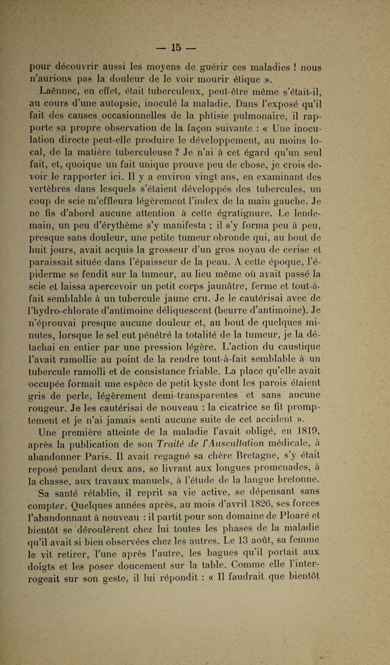 pour découvrir aussi les moyens de guérir ces maladies ! nous n’aurions pas la douleur de le voir mourir étique ». Laënnec, en effet, était tuberculeux, peut-être même s’était-il, au cours d’une autopsie, inoculé la maladie. Dans l’exposé qu’il fait des causes occasionnelles de la phtisie pulmonaire, il rap¬ porte sa propre observation de la façon suivante : « Une inocu¬ lation directe peut-elle produire le développement, au moins lo¬ cal, do la matière tuberculeuse ? Je n’ai à cet égard qu’un seul fait, et, quoique un fait unique prouve peu de chose, je crois de¬ voir le rapporter ici. Il y a environ vingt ans, en examinant des vertèbres dans lesquels s’étaient développés des tubercules, un coup de scie m’effleura légèrement l’index de la main gauche. Je ne fis d’abord aucune attention à cette égratignuro. Le lende¬ main, un peu d’érythème s’y manifesta ; il s’y forma peu à peu, presque sans douleur, une petite tumeur obronde qui, au bout de huit jours, avait acquis la grosseur d’un gros noyau de cerise et paraissait située dans l’épaisseur de la peau. A cette époque, l’é¬ piderme se fendit sur la tumeur, au lieu même où avait passé la scie et laissa apercevoir un petit corps jaunâtre, ferme et to-ut-à- fait semblable à un tubercule jaune cru. Je le cautérisai avec de l’hydro-chlorate d’antimoine déliquescent (beurre d’antimoine). Je n’éprouvai presque aucune douleur et, au bout de quelques mi¬ nutes, lorsque le sel eut pénétré la totalité de la tumeur, je la dé¬ tachai en entier par une pression légère. L’action du caustique l’avait ramollie au point de la rendre tout-à-fait semblable à un tubercule ramolli et de consistance friable. La place qu’elle avait occupée formait une espèce de petit kyste dont les parois étaient gris de perle, légèrement demi-transparentes et sans aucune rougeur. Je les cautérisai de nouveau : la cicatrice se fît promp¬ tement et je n’ai jamais senti aucune suite de cet accident ». Une première atteinte de la maladie l’avait obligé, en 1819, après la publication de son Traité de /’Auscultation médicale, à abandonner Paris. Il avait regagné sa chère Bretagne, s’y était reposé pendant deux ans, se livrant aux longues promenades, à la chasse, aux travaux manuels, à l’étude de la langue bretonne. Sa santé rétablie, il reprit sa vie active, se dépensant sans compter. Quelques années après, au mois d’avril 1826, ses forces l’abandonnant à nouveau : il partit pour son. domaine de Ploaré et bientôt se déroulèrent chez lui toutes les phases de la maladie qu’il avait si bien observées chez les autres. Le 13 août, sa femme le vit retirer, l’une après l’autre, les bagues qu’il portait aux doigts et les poser doucement sur la table. Comme elle l’inter¬ rogeait sur son geste, il lui répondit : « Il faudrait que bientôt
