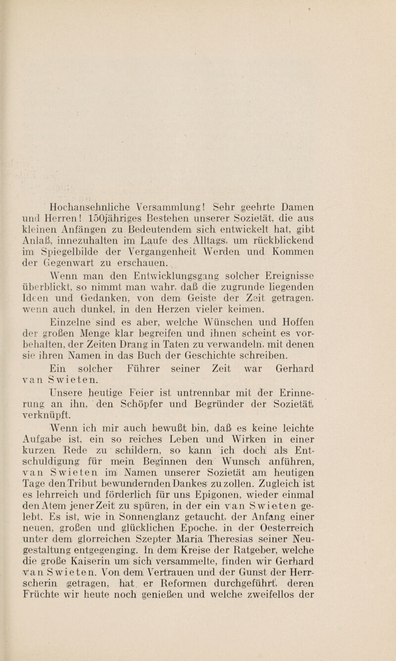 Hochansehnliche Versammlung! Sehr geehrte Damen und Herren! löOjähriges Bestehen unserer Sozietät, die aus kleinen Anfängen zu Bedeutendem! sieh entwickelt hat, gibt Anlaß, innezuhalten im Laufe des Alltags:, um rückblickend im Spiegelbilde der Vergangenheit Werden und Kommen der Gegenwart zu erschauen. Wenn man den Entwicklungsgang solcher Ereignisse überblickt, so nimmt man wahr, daß die zugrunde liegenden Ideen und Gedanken, von dem Geiste der Zeit getragen, wenn auch dunkel, in den Herzen vieler keimen. Einzelne sind es aber, welche Wünschen und Hoffen der großen Menge klar begreifen und ihnen scheint es Vor¬ behalten, der Zeiten Drang in Taten zu verwandeln, mit denen sie ihren Namen in das Buch der Geschichte schreiben. Ein solcher Führer seiner Zeit war Gerhard van Swieten. Unsere heutige Feier ist untrennbar mit der Erinne¬ rung an ihn, den Schöpfer und Begründer der Sozietät!, verknüpft. Wenn ich mir auch bewußt bin, daß* es keine leichte Aufgabe ist, ein so reiches Leben und Wirken in einer kurzen Rede zu schildern, so* kann ich doch; als Ent¬ schuldigung für mein Beiginnen den Wunsch anführen, van Swieten im Namen unserer Sozietät am heutigen Tage den Tribut bewundernden Dankes zu zollen. Zugleich ist es lehrreich und förderlich für uns Epigonen, wieder einmal den Atem jener Zeit zu spüren, in der ein van Swieten ge¬ lebt. Es ist, wie in Sonnenglanz getaucht, der Anfang einer neuen, großen und glücklichen Epoche, in der Oesterreich unter dem glorreichen Szepter Maria Theresias seiner Neu¬ gestaltung entgegenging. In dem Kreise der Ratgeber, welche die große Kaiserin uml sich versammelte, finden wir Gerhard Van S wieten. Von dem, Vertrauen und der Gunst der Herr¬ scherin getragen, hat, er Reformen durchgeführt', deren Früchte wir heute noch genießen und welche zweifellos der