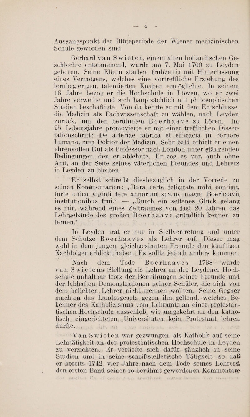 Ausgangspunkt der Blüteperiode der Wiener medizinischen Schule geworden sind. Gerhard van Swieten, einem alten holländischen Ge- schlechte entstammend, wurde am 7. Mai 1700 zu Leyden geboren. Seine Eltern starben frühzeitig mit Hinterlassung eines Vermögens, welches eine vortreffliche Erziehung des lernbegierigen, talentierten Knaben ermöglichte. In seinem 16. Jahre bezog er die Hochschule in Löwen, wo er zwei Jahre verweilte und sich hauptsächlich mit philosophischen Studien beschäftigte. Von da kehrte er mit dem Entschlüsse, die Medizin als Fachwissenschaft zu wählen, nach Leyden zurück, um den berühmten Boerhaave zu hören. Im 25. Lebensjahre promovierte er mit einer trefflichen Disser¬ tationschrift: De arteriae fabrica et efficacia in corpore humano, zum Doktor der Medizin. Sehr bald erhielt er einen ehrenvollen Ruf als Professor nach London unter glänzenden Bedingungen, den er ablehnte. Er zog es vor1, auch ohne Amt, an der Seite seines väterlichen Freundes und Lehrers in Leyden zu bleiben. Er selbst schreibt diesbezüglich in der Vorrede zu seinen Kommentarien: ,,-Rara certe felicitate mihi conti gib forte unicio viginti fere annorum) spatio, magni Boerhaavii, institutionibus frui.“ -— ,.Durch ein seltenes Glück gelang es mir, während eines Zeitraumes von fast 20 Jahren das Lehrgebäude des großen Boerhaave gründlich kennen zu lernen.“ In Leyden trat er nur in Stellvertretung und unter dem Schutze Boerhaaves als Lehrer auf. Dieser mag wohl in dem: jungen, gleichgesinnten Freunde den künftigen Nachfolger erblickt haben. Es sollte jedoch anders kommen. Nach dem Tode Boerhaaves 1738 wurde van Swietensi Stellung als Lehrer an der Leydener Hoch¬ schule unhaltbar trotz der Bemühungen seiner Freunde und der lebhaften Demonstrationen seiner Schüler, die sich von dem beliebten Lehrer nicht trennen wollten. Seine Gegner machten das Landesgesetz gegen ihn geltend, welches Be¬ kenner des Katholizismus vom Lehramte an einer protestan¬ tischen Hochschule ausschloß, wie umgekehrt an den katho¬ lisch eingerichteten Universitäten kein Protestant lehren durfte. m. m Van Swieten war gezwungen, als Katholik auf seine Lehrtätigkeit an der protestantischen Hochschule in Leyden zu verzichten. Er vertiefte sich dafür gänzlich in seine Studien und in seine schriftstellerische Tätigkeit, so daß» er bereits 1742, vier Jahre nach deml Tode seines Lehrers!, den ersten Band seiner so berühmt gewordenen Kommentare