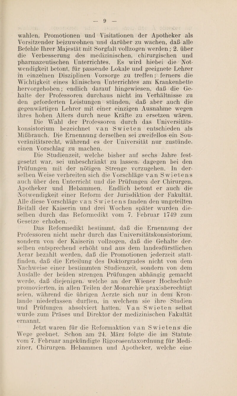 wählen, Promotionen und Visitationen der Apotheker als Vorsitzender beizuwohnen und darüber zu wachen, daß alle Befehle Ihrer Majestät mit Sorgfalt vollzogen werden; 2. über die Verbesserung des medizinischen, chirurgischen und pharmazeutischen Unterrichtes. Es wird hiebei die Not' Wendigkeit betont, für passende Lokale und geeignete Lehrer in einzelnen Disziplinen Vorsorge zu treffen; ferners die Wichtigkeit eines klinischen Unterrichtes am! Krankenbette hervorgehoben; endlich darauf hingewiesen, daß die Gei- halte der Professoren durchaus! nicht imi Verhältnisse zu den geforderten Leistungen stünden, daß aber auch die gegenwärtigen Lehrer mit einer einzigen Ausnahme wegen ihres hohen Alters durch neue Kräfte zu ersetzen wären. Die Wahl der Professoren durch das Universitäts¬ konsistorium bezeichnet van Swieten entschieden als Mißbrauch. Die Ernennung derselben sei zweifellos ein Sou¬ veränitätsrecht, während es der Universität nur zustünde, einen Vorschlag zu machen. Die Studienzeit, welche bisher auf' sechs Jahre fest¬ gesetzt war, sei unbeschränkt zu lassen, dagegen bei den Prüfungen mit der nötigen Strenge vorzugehen. In der¬ selben Weise verbreiten sich die Vorschläge van S wietens auch über den Unterricht und die Prüfungen der Chirurgen, Apotheker und Hebammen. Endlich betont er auch die Notwendigkeit einer Reform der Jurisdiktion der Fakultät. Alle diese Vorschläge van Swietens fanden den ungeteilten Beifall der Kaiserin und drei Wochen später wurden die¬ selben durch das Reformedikt vom 7. Februar 1749 zum Gesetze erhoben. Das Reformedikt bestimmt, daß- die Ernennung der Professoren nicht mehr durch das Universitätskonsistorium1, sondern von der Kaiserin vollzogen, daßi die Gehalte der¬ selben entsprechend erhöht und aus dem; landesfürstlichen Aerar bezahlt werden, daß die Promotionen jederzeit statt¬ finden, daß die Erteilung des Doktorgrades nicht von dem Nachweise einer bestimmten Studienzeit, sondern von dem Ausfälle der beiden strengen Prüfungen abhängig gemacht werde, daß diejenigen, welche an der Wiener Hochschule promovierten, in allen Teilen der Monarchie praxisberechtigt seien, während die übrigen Aerzte sich nur in dem! Kron- lancle niederlassen durften, in welchem sie ihre Studien und Prüfungen absolviert liatten. Van Swieten selbst wurde zum Präses und Direktor der medizinischen Fakultät ernannt. Jetzt waren für die Reformaktion van Swietens die Wege geebnet. Schon amt 24. März folgte die im Statute vom 7. Februar angekündigte Rigorosentaxordnung für Medi¬ ziner, Chirurgen, Hebammen und Apotheker, welche eine