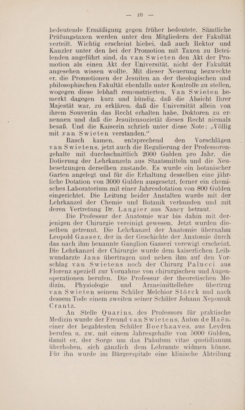 \ bedeutende Ermäßigung gegen früher bedeutete. Sämtliche Prüfungstaxen werden unter den Mitgliedern der Fakultät verteilt. Wichtig erscheint hiebei, daßi auch Rektor und Kanzler unter den bei der Promotion mit Taxen zu Betei¬ lenden angeführt sind, da van Swieten den Akt der Pro¬ motion als einen Akt der Universität, nicht der Fakultät angesehen wissen wollte. Mit dieser Neuerung; bezweckte er, die Promotionen der Jesuiten an der theologischen und philosophischen Fakultät ebenfalls unter Kontrolle zu stellen, wogegen diese lebhaft remonstrierten. Van Swiejten be¬ merkt dagegen kurz und bündig, daß die Absicht Ihrer Majestät war, zu erklären, daß die Universität allein von ihrem Souverän das Recht erhalten habe, Doktoren zu er¬ nennen und daß die Jesuitensozietät dieses Recht niemals besaß. Und die Kaiserin schrieb unter diese Note: „Völlig: mit van Swieten verstanden.“ Rasch kamen, entsprechend den Vorschlägen van S wietens, jetzt auch die Regulierung der Professoren¬ gehalte mit durchschnittlich 2000 Gulden pro Jahr, die Dotierung der Lehrkanzeln aus Staatsmitteln und die Neu¬ besetzungen derselben zustande. Es wurde ein botanischer Garten angelegt und für die Erhaltung desselben eine jähr¬ liche Dotation Von 3000 Gulden ausgesetzt, ferner ein chemi¬ sches Laboratorium mit einer Jahresdotation von 800 Gulden eingerichtet. Die Leitung beider Anstalten wurde! mit der Lehrkanzel der Chemie und Botanik verbunden und mit deren Vertretung: Dr.. Langte r aus Nancy betraut. Die Professur der Anatomie war bist dahin mit der¬ jenigen der Chirurgie vereinigt gewesen. Jetzt wurden die¬ selben getrennt. Die Lehrkanzel der Anatomiei übernahm Leopold Gasser, der in der Geschichte der Anatomie durch das nach ihm benannte Ganglion Gasseri verewigt erscheint. Die Lehrkanzel der Chirurgie wurde dem kaiserlichen Leib¬ wundarzte Jans übertragen und neben ihm auf den Vor¬ schlag van S wietens noch der Chirurg Paljucci aus Florenz speziell zur Vornahme von chirurgischen und Augen¬ operationen berufen. Die Professur der theoretischen Me¬ dizin, Physiologie und Arzneimittellehre übertrug van Swieten seinem Schüler Melchior Störck und nach dessem Tode einem zweiten seiner Schüler Johann Nepomuk C rantz. An Stelle Quar t ns, des Professors für praktische Medizin wurde der F'reund van S wietens, Anton de Haen, einer der begabtesten Schüler ß oe rh a aves, aus Leyden berufen u. zw. mit einem Jahresgehalte von 5000 Gulden, damit er, der Sorge um das: Pabulumi vitae quotidianum; überhoben, sich gänzlich dem Lehramte widmen könne. Für ihn wurde imi Bürgerspitale eine klinische Abteilung: