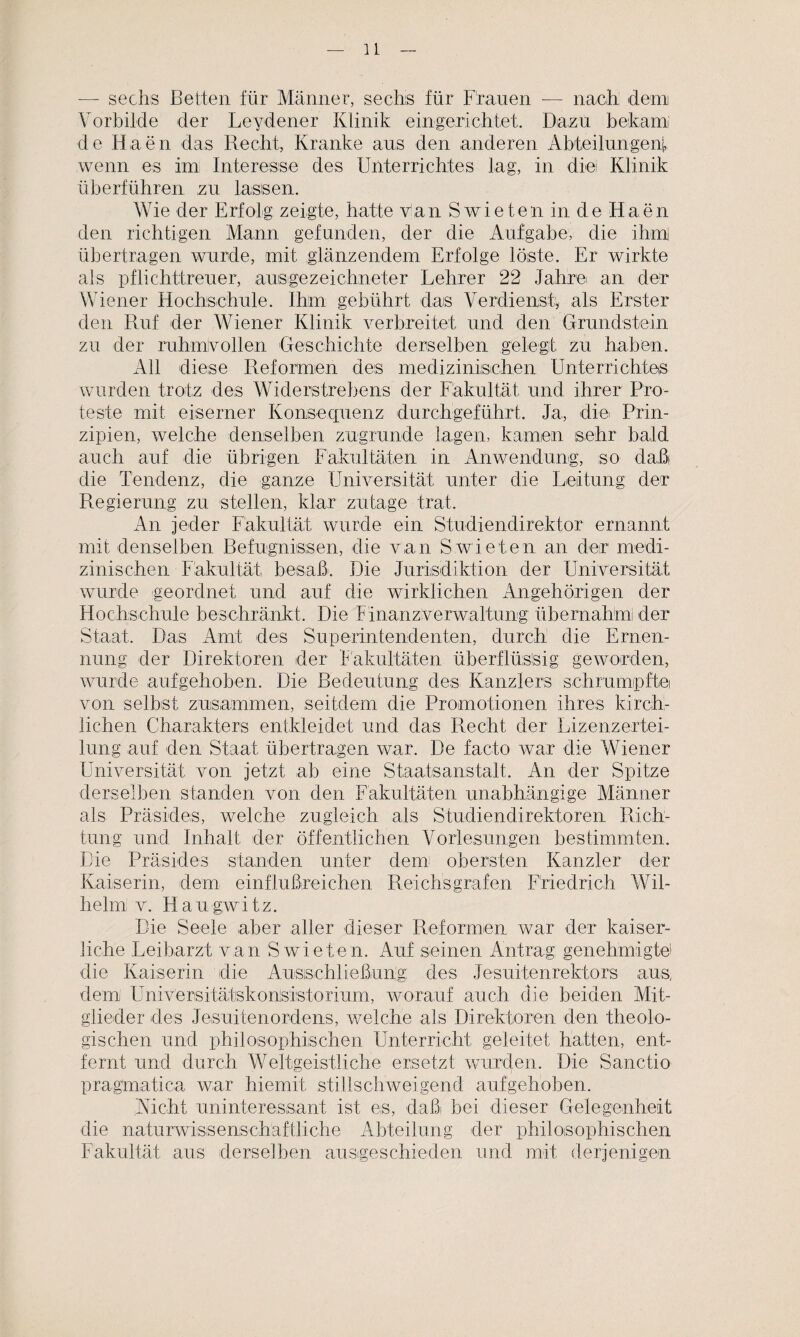 — sechs Betten für Männer, sechs für Frauen — nach; dem Vorbilde der Leydener Klinik eingerichtet. Dazu bekam de Haen das Recht, Kranke aus den anderen Abteilungen!, wenn es im Interesse des Unterrichtes lag, in diel Klinik überführen zu lassen. Wie der Erfolg zeigte, hatte Van Swieteu in de Haen den richtigen Mann gefunden, der die Aufgabe, die ihm übertragen wurde, mit glänzendem Erfolge löste. Er wirkte als pflichttreuer, ausgezeichneter Lehrer 22 Jahrei an der Wiener Hochschule. Ihm gebührt das Verdienst, als Erster den Ruf der Wiener Klinik verbreitet und den Grundstein zu der ruhmvollen Geschichte derselben gelegt zu haben. All diese Reformen des medizinischen Unterrichtes wurden trotz des Widerstrebens der Fakultät, und ihrer Pro¬ teste mit eiserner Konsecpienz durchgeführt. Ja, die Prin¬ zipien, welche denselben zugrunde lagen, kamen sehr bald auch auf die übrigen Fakultäten in Anwendung, so daß die Tendenz, die ganze Universität unter die Leitung der Regierung zu stellen, klar zutage trat. An jeder Fakultät, wurde ein Studiendirektor ernannt mit denselben Befugnissen, die van Swieten an der medi¬ zinischen Fakultät besaß. Die Jurisdiktion der Universität wurde geordnet und auf die wirklichen Angehörigen der Hochschule beschränkt. Die Finanz Verwaltung übernahm! der Staat, Das Amt des Superintendenten, durch: die Ernen¬ nung der Direktoren der Fakultäten überflüssig geworden, wurde aufgehoben. Die Bedeutung des Kanzlers schrumpfte von selbst zusammen, seitdem die Promotionen ihres kirch¬ lichen Charakters entkleidet und das Recht der Lizenzertei¬ lung auf den Staat übertragen war. De facto war die Wiener Universität von jetzt ab eine Staatsanstalt, An der Spitze derselben standen von den Fakultäten unabhängige Männer als Präsides, welche zugleich als Studiendirektoren Rich¬ tung und Inhalt der öffentlichen Vorlesungen bestimmten. Die Präsides standen unter dem obersten Kanzler der Kaiserin, dem einflußreichen Reichs grafen Friedrich Wil¬ helm v. Hau gw i t z. Die Seele aber aller dieser Reformen war der kaiser¬ liche Leibarzt van Swieten. Auf seinen Antrag; genehmigte1' die Kaiserin die Ausschließung: des Jesuitenrektors aus, dem Universitätskonsistorium, worauf auch die beiden Mit¬ glieder des Jesuitenordens, welche als Direktoren den theolo¬ gischen und philosophischen Unterricht geleitet hatten, ent¬ fernt und durch Weltgeistliche ersetzt wurden. Die Sanctio pragmaiica war hiemit stillschweigend aufgehoben. Rieht uninteressant ist es, daßi bei dieser Gelegenheit die naturwissenschaftliche Abteilung der philosophischen Fakultät aus derselben austgeschieden und mit derjenigen