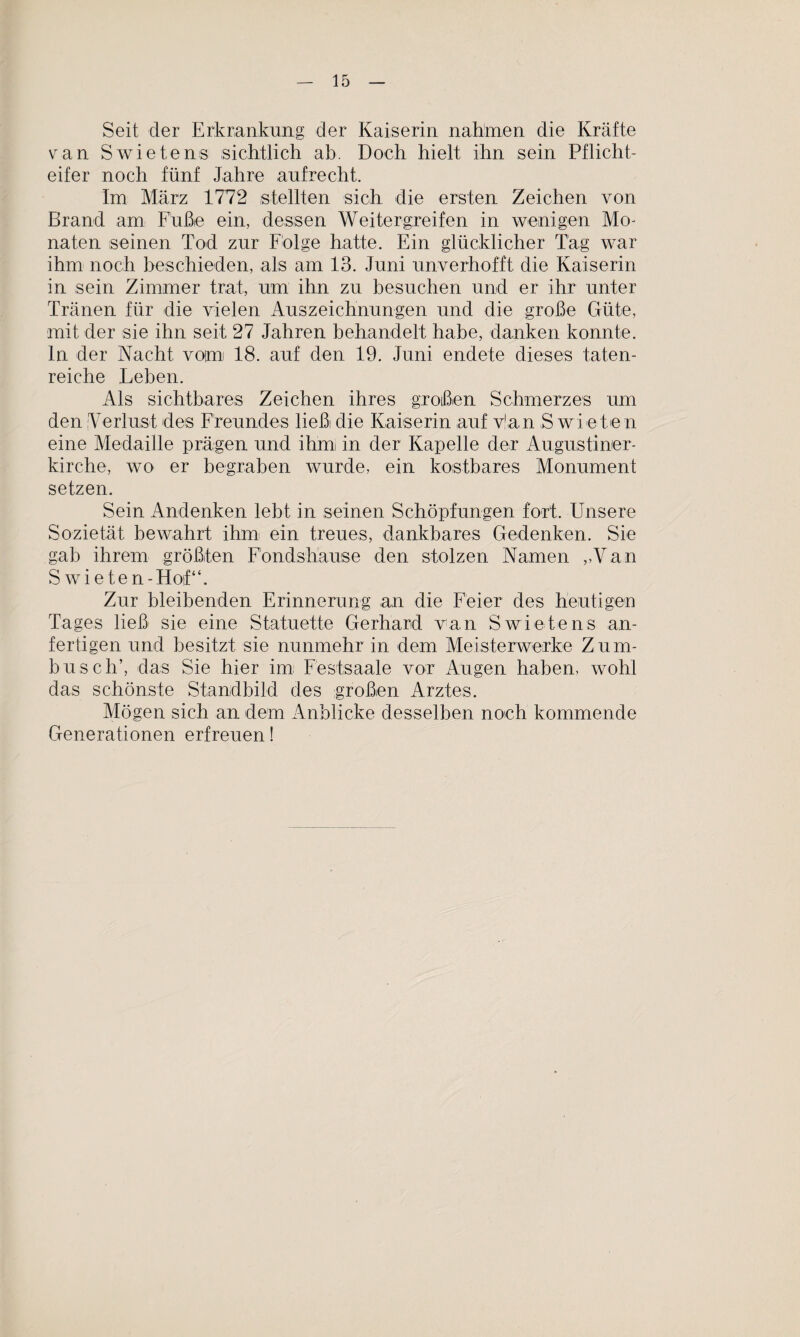 Seit der Erkrankung der Kaiserin nahmen die Kräfte van Swietens sichtlich ab. Doch hielt ihn sein Pflicht¬ eifer noch fünf Jahre aufrecht. Im März 1772 stellten sich die ersten Zeichen von Brand am Fuße ein, dessen Weitergreifen in wenigen Mo¬ naten seinen Tod zur Folge hatte. Ein glücklicher Tag war ihm noch beschieden, als am 13. Juni unverhofft die Kaiserin in sein Zimmer trat, um ihn zu besuchen und er ihr unter Tränen für die vielen Auszeichnungen und die große Güte, mit der sie ihn seit 27 Jahren behandelt habe, danken konnte, ln der Nacht vom 18. auf den 19. Juni endete dieses taten¬ reiche Leben. Als sichtbares Zeichen ihres großen Schmerzes um den Verlust des Freundes ließi die Kaiserin auf v!an S wie te n eine Medaille prägen und ihm in der Kapelle der Augustiner¬ kirche, wo er begraben wurde, ein kostbares Monument setzen. Sein Andenken lebt in seinen Schöpfungen fort. Unsere Sozietät bewahrt ihm ein treues, dankbares Gedenken. Sie gab ihrem größten Fondshause den stolzen Namen „Van S wieten-Hosf“. Zur bleibenden Erinnerung an die Feier des heutigen Tages ließ sie eine Statuette Gerhard van Swietens an¬ fertigen und besitzt sie nunmehr in dem Meisterwerke Zum¬ busch’, das Sie hier im Festsaale vor Augen haben, wohl das schönste Standbild des großen Arztes. Mögen sich an dem Anblicke desselben noch kommende Generationen erfreuen!