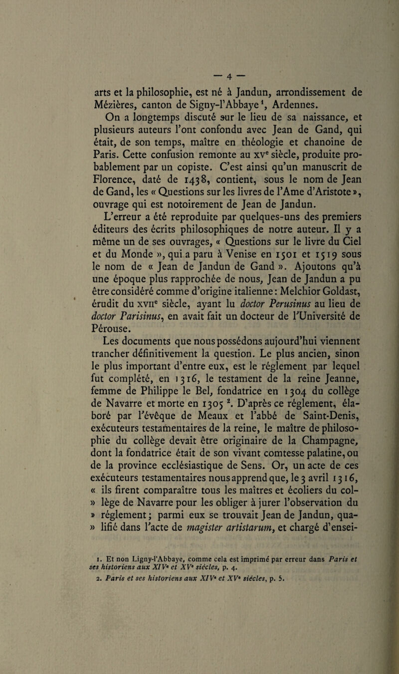 arts et la philosophie, est né à Jandun, arrondissement de Mézières, canton de Signy-F Abbaye*, Ardennes. On a longtemps discuté sur le lieu de sa naissance, et plusieurs auteurs Font confondu avec Jean de Gand, qui était, de son temps, maître en théologie et chanoine de Paris. Cette confusion remonte au xve siècle, produite pro¬ bablement par un copiste. C’est ainsi qu’un manuscrit de Florence, daté de 1438, contient, sous le nom de Jean de Gand, les « Questions sur les livres de l’Ame d’Aristote », ouvrage qui est notoirement de Jean de Jandun. L’erreur a été reproduite par quelques-uns des premiers éditeurs des écrits philosophiques de notre auteur. Il y a même un de ses ouvrages, « Questions sur le livre du Ciel et du Monde », qui a paru à Venise en 1501 et 1519 sous le nom de « Jean de Jandun de Gand ». Ajoutons qu’à une époque plus rapprochée de nous, Jean de Jandun a pu être considéré comme d’origine italienne : Melchior Goldast, érudit du xvne siècle, ayant lu doctor Perusinus au lieu de doctor Parisinus, en avait fait un docteur de l’Université de Pérouse. Les documents que nous possédons aujourd’hui viennent trancher définitivement la question. Le plus ancien, sinon le plus important d’entre eux, est le réglement par lequel fut complété, en 1316, le testament de la reine Jeanne, femme de Philippe le Bel, fondatrice en 1304 du collège de Navarre et morte en 1305 1 2. D’après ce réglement, éla¬ boré par l’évêque de Meaux et l’abbé de Saint-Denis, exécuteurs testamentaires de la reine, le maître de philoso¬ phie du collège devait être originaire de la Champagne, dont la fondatrice était de son vivant comtesse palatine, ou de la province ecclésiastique de Sens. Or, un acte de ces exécuteurs testamentaires nous apprend que, le 3 avril 1316, « ils firent comparaître tous les maîtres et écoliers du col- » lège de Navarre pour les obliger à jurer l’observation du » réglement ; parmi eux se trouvait Jean de Jandun, qua- » lifié dans l’acte de magister artistarum, et chargé d’ensei- 1. Et non Ligny-l’Abbaye, comme cela est imprimé par erreur dans Paris et ses historiens aux XIVe et XVe siècles, p. 4. 2. Paris et ses historiens aux XIV* et XVe siècles, p. 5.