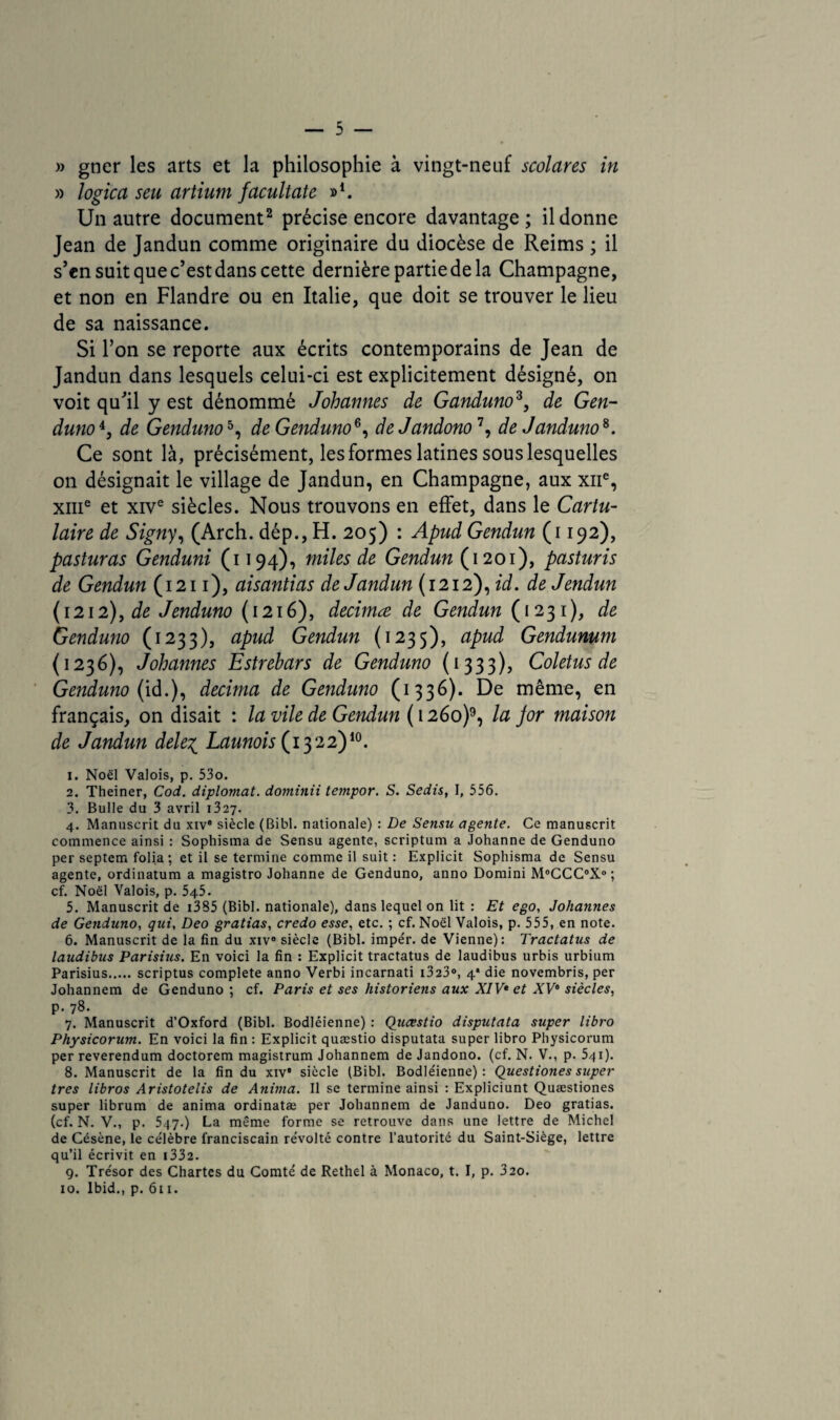 » gner les arts et la philosophie à vingt-neuf scolares in » logica seu artium facultate »*. Un autre document2 précise encore davantage; il donne Jean de Jandun comme originaire du diocèse de Reims ; il s’en suit que c’est dans cette dernière partie de la Champagne, et non en Flandre ou en Italie, que doit se trouver le lieu de sa naissance. Si l’on se reporte aux écrits contemporains de Jean de Jandun dans lesquels celui-ci est explicitement désigné, on voit qu’il y est dénommé Johannes de Ganduno3, de Gen¬ duno de Genduno5, de Genduno8, deJandono7, de Janduno8. Ce sont là, précisément, les formes latines sous lesquelles on désignait le village de Jandun, en Champagne, aux xne, xme et xive siècles. Nous trouvons en effet, dans le Cartu- laire de Signy, (Arch. dép., H. 205) : Apud Gendun (1192), pasturas Genduni (1194), miles de Gendun { 1201), pasturis de Gendun (1211), aisantias de Jandun (1212), id. deJendun (1212), de Jenduno (1216), decimœ de Gendun (1231), de Genduno (1233), apud Gendun (1235), aPu^ Gendunum (1236), Johannes Estrehars de Genduno (1333), Coletus de Genduno (id.), décima de Genduno (1336). De même, en français, on disait : la vile de Gendun ( 1260)9, la jor maison de Jandun dele% Launois (1322)10. 1. Noël Valois, p. 53o. 2. Theiner, Cod. diplomat. dominii tempor. S. Sedis, I, 556. 3. Bulle du 3 avril 1327. 4. Manuscrit du xive siècle (Bibl. nationale) : De Sensu agente. Ce manuscrit commence ainsi : Sophisma de Sensu agente, scriptum a Johanne de Genduno per septem folia: et il se termine comme il suit : Explicit Sophisma de Sensu agente, ordinatum a magistro Johanne de Genduno, anno Domini M0CCC°X<>; cf. Noël Valois, p. 545. 5. Manuscrit de i385 (Bibl. nationale), dans lequel on lit : Et ego, Johannes de Genduno, qui, Deo grattas, credo esse, etc. ; cf. Noël Valois, p. 555, en note. 6. Manuscrit de la fin du xiv° siècle (Bibl. impér. de Vienne): Tractatus de laudibus Parisius. En voici la fin : Explicit tractatus de laudibus urbis urbium Parisius.scriptus complété anno Verbi incarnati i323°, 4* die novembris, per Johannem de Genduno ; cf. Paris et ses historiens aux XIV* et XV* siècles, p. 78. 7. Manuscrit d’Oxford (Bibl. Bodléienne) : Qiicestio disputata super Itbro Physicorum. En voici la fin: Explicit quæstio disputata super libro Physicorum per reverendum doctorem magistrum Johannem de Jandono. (cf. N. V., p. 5qi). 8. Manuscrit de la fin du xiv’ siècle (Bibl. Bodléienne): Questiones super très libros Aristotelis de Anima. Il se termine ainsi : Expliciunt Quæstiones super librum de anima ordinatæ per Johannem de Janduno. Deo gratias. (cf. N. V., p. 547.) La même forme se retrouve dans une lettre de Michel de Césène, le célèbre franciscain révolté contre l'autorité du Saint-Siège, lettre qu’il écrivit en 1332. 9. Trésor des Chartes du Comté de Rethel à Monaco, t. I, p. 320.
