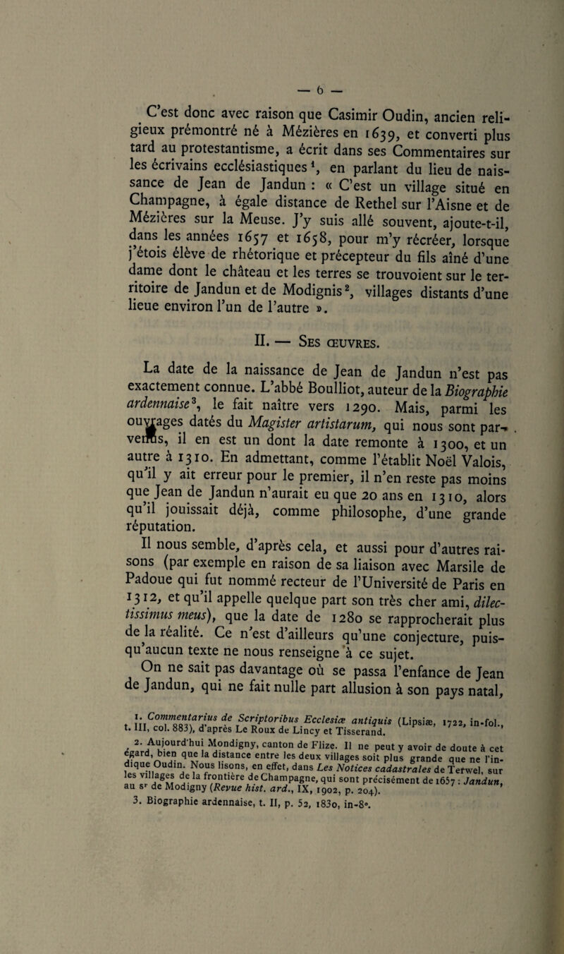 _ C’est donc avec raison que Casimir Oudin, ancien reli¬ gieux premontré né a Mézières en 1639, et converti plus tard au protestantisme, a écrit dans ses Commentaires sur les écrivains ecclésiastiques4, en parlant du lieu de nais¬ sance de Jean de Jandun : « C’est un village situé en Champagne, a égalé distance de Rethel sur l’Aisne et de Mézieres sur la Meuse. J’y suis allé souvent, ajoute-t-il, dans les années 1657 et 1658, pour m’y récréer, lorsque j’étois élève de rhétorique et précepteur du fils aîné d’une dame dont le château et les terres se trouvoient sur le ter¬ ritoire de Jandun et de Modignis2, villages distants d’une lieue environ l’un de l’autre ». II. — Ses œuvres. La date de la naissance de Jean de Jandun n’est pas exactement connue. L’abbé Boulliot, auteur de la Biographie ardennaise3, le fait naître vers 1290. Mais, parmi les °UJ^a^eS Magister artistarum, qui nous sont par-* vetras, il en est un dont la date remonte à 1300, et un autre à 1310. En admettant, comme l’établit Noël Valois, qu’il y ait erreur pour le premier, il n’en reste pas moins que Jean de Jandun n’aurait eu que 20 ans en 1310, alors qu’il jouissait déjà, comme philosophe, d’une grande réputation. Il nous semble, d apres cela, et aussi pour d’autres rai¬ sons (par exemple en raison de sa liaison avec Marsile de Padoue qui,fut nommé recteur de l’Université de Paris en 1312, et qu’il appelle quelque part son très cher ami, dilec- tissimus meus), que la date de 1280 se rapprocherait plus de,la réalité. Ce n est d ailleurs qu’une conjecture, puis- qu aucun texte ne nous renseigne à ce sujet. On ne sait pas davantage où se passa l’enfance de Jean de Jandun, qui ne fait nulle part allusion à son pays natal, x.Commentarius de Scriptoribus Ecclesiœ antiquis (Lipsiæ, 1722, in-fol., t. III, col. 883), d apres Le Roux de Lincy et Tisserand. . 2- Aujourd'hui Mondigny, canton de Flize. Il ne peut y avoir de doute à cet egard, bien que la distance entre les deux villages soit plus grande que ne l’in- dique Oudin. Nous lisons, en effet, dans Les Notices cadastrales de Terwel, sur les villages de la frontière de Champagne, qui sont précisément de 1657 : Jandun, au s> de Modigny {Revue hist. ard., IX, 1902, p. 204). 3. Biographie ardennaise, t. II, p. 52, i83o, in-8».