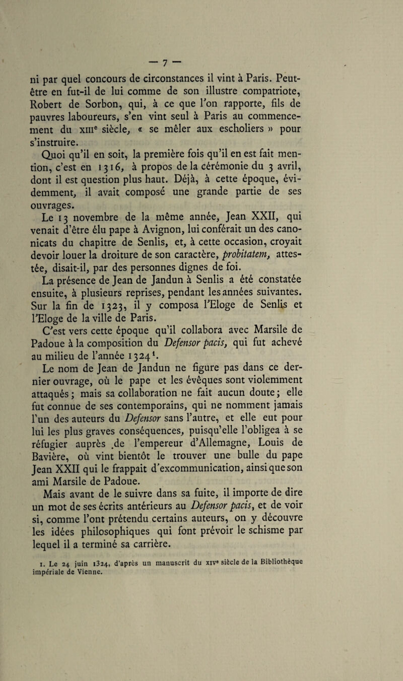 être en fut-il de lui comme de son illustre compatriote, Robert de Sorbon, qui, à ce que Y on rapporte, fils de pauvres laboureurs, s’en vint seul à Paris au commence¬ ment du xme siècle, « se mêler aux escholiers » pour s’instruire. Quoi qu’il en soit, la première fois qu’il en est fait men¬ tion, c’est en 1316, à propos de la cérémonie du 3 avril, dont il est question plus haut. Déjà, à cette époque, évi¬ demment, il avait composé une grande partie de ses ouvrages. Le 13 novembre de la même année, Jean XXII, qui venait d’être élu pape à Avignon, lui conférait un des cano- nicats du chapitre de Senlis, et, à cette occasion, croyait devoir louer la droiture de son caractère, probitatem, attes¬ tée, disait-il, par des personnes dignes de foi. La présence de Jean de Jandun à Senlis a été constatée ensuite, à plusieurs reprises, pendant les années suivantes. Sur la fin de 1323, il y composa l’Eloge de Senlis et l’Eloge de la ville de Paris. C’est vers cette époque qu’il collabora avec Marsile de Padoue à la composition du Defensor paris, qui fut achevé au milieu de l’année 13241. Le nom de Jean de Jandun ne figure pas dans ce der¬ nier ouvrage, où le pape et les évêques sont violemment attaqués ; mais sa collaboration ne fait aucun doute ; elle fut connue de ses contemporains, qui ne nomment jamais l’un des auteurs du Defensor sans l’autre, et elle eut pour lui les plus graves conséquences, puisqu’elle l’obligea à se réfugier auprès .de l’empereur d’Allemagne, Louis de Bavière, où vint bientôt le trouver une bulle du pape Jean XXII qui le frappait d'excommunication, ainsi que son ami Marsile de Padoue. Mais avant de le suivre dans sa fuite, il importe de dire un mot de ses écrits antérieurs au Defensor paris, et de voir si, comme l’ont prétendu certains auteurs, on y découvre les idées philosophiques qui font prévoir le schisme par lequel il a terminé sa carrière. 1. Le 24 juin 1324, d’après un manuscrit du xiv« siècle de la Bibliothèque impériale de Vienne.