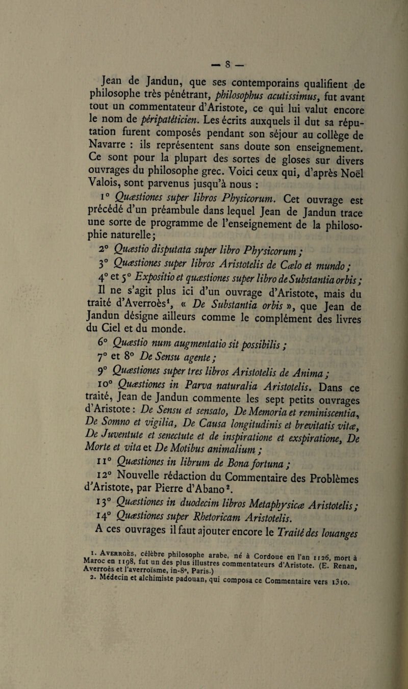 Jean de Jandun, que ses contemporains qualifient de philosophe très pénétrant, philosophus acutissimus y fut avant tout un commentateur d Aristote, ce qui lui valut encore le nom de pêripatèticien. Les écrits auxquels il dut sa répu¬ tation furent composés pendant son séjour au collège de Navarre : ils représentent sans doute son enseignement. Ce sont pour la plupart des sortes de gloses sur divers ouvrages du philosophe grec. Voici ceux qui, d’après Noël Valois, sont parvenus jusqu’à nous : i° Quœstiones super libros Physicorum. Cet ouvrage est précédé d’un préambule dans lequel Jean de Jandun trace une sorte de programme de l’enseignement de la philoso¬ phie naturelle; 2° Quœstio disputata super libro Physicorum ; 3° Quœstiones super libros Aristotelis de Cœlo et mundo; 4° et 50 Expositio et quœstiones super libro de Substantiel orbis ; 11 ne s’agit plus ici d’un ouvrage d’Aristote, mais du traité d’Averroès1, « De Substantia orbis », que Jean de Jandun désigne ailleurs comme le complément des livres du Ciel et du monde. 6° Quœstio num augmentâtio sit possibilis ; 7° et 8° De Sensu agente; 9° Quœstiones super très libros Aristotelis de Anima; I0° Quœstiones in Parva naturalia Aristotelis. Dans ce traité, Jean de Jandun commente les sept petits ouvrages d Aristote : De Sensu et sensato, De Memoria et reminiscentia, De Somno et vigilia, De Causa longitudinis et brevitatis vitœy De Juventute et senectute et de inspiratione et exspiratione, De Morte et vita et De Motibus animalium ; il0 Quœstiones in librum de Bona fortuna; 12 Nouvelle rédaction du Commentaire des Problèmes d’Aristote, par Pierre d’Abano2. 13 Quœstiones in duodecim libros Metaphysicœ Aristotelis ; I4° Quœstiones super Rhetoricam Aristotelis. A ces ouvrages il faut ajouter encore le Traité des louanges î. Averroès, célèbre philosophe arabe, né à Cordoue en l’an 1126 mort à Maroc en 1198, fut un des plus illustres commentateurs d’Aristote. (E ’ Renan Averroes et l’averroïsme, in-8«, Paris.) Kenan' 2. Médecin et alchimiste padouan, qui composa ce Commentaire vers t3io.