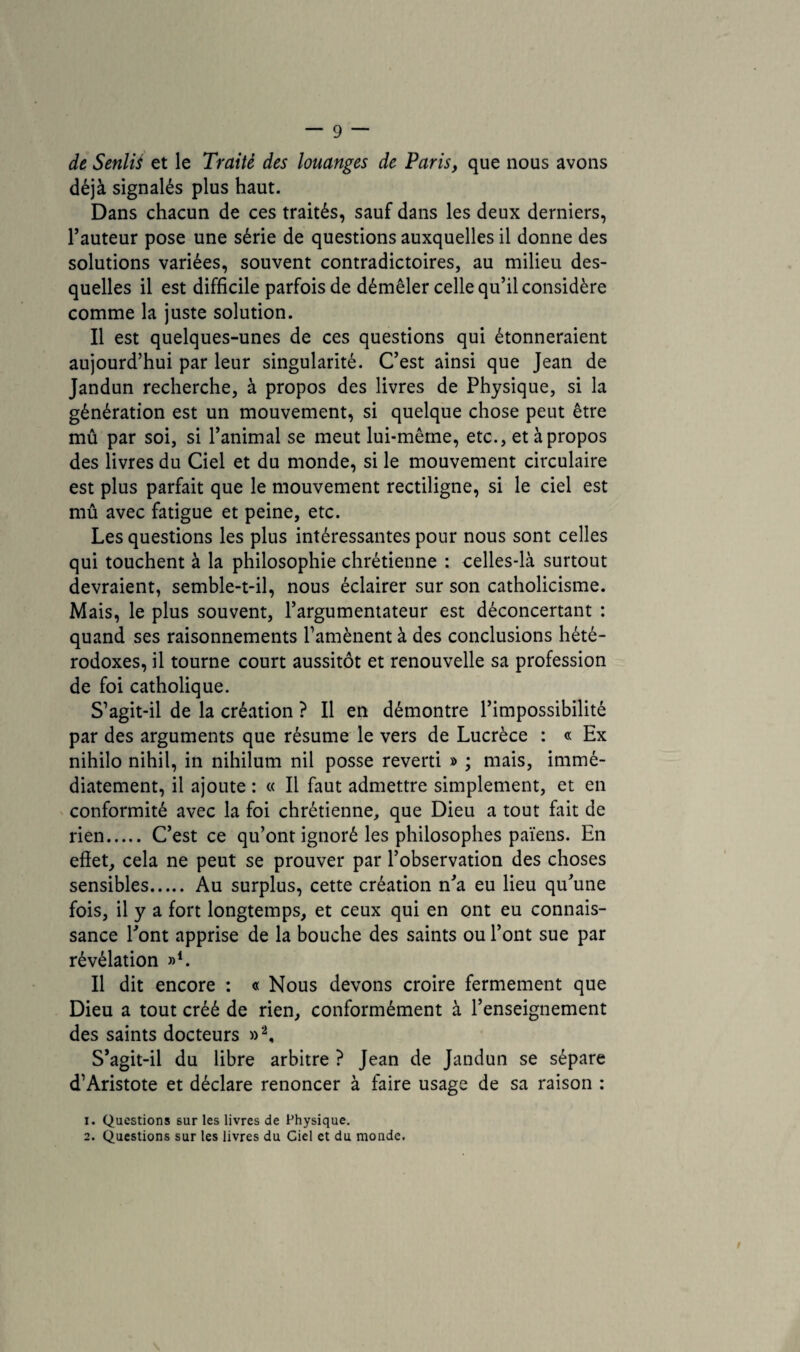 de Senlis et le Traité des louanges de Paris, que nous avons déjà signalés plus haut. Dans chacun de ces traités, sauf dans les deux derniers, l’auteur pose une série de questions auxquelles il donne des solutions variées, souvent contradictoires, au milieu des¬ quelles il est difficile parfois de démêler celle qu’il considère comme la juste solution. Il est quelques-unes de ces questions qui étonneraient aujourd’hui par leur singularité. C’est ainsi que Jean de Jandun recherche, à propos des livres de Physique, si la génération est un mouvement, si quelque chose peut être mû par soi, si l’animal se meut lui-même, etc., et à propos des livres du Ciel et du monde, si le mouvement circulaire est plus parfait que le mouvement rectiligne, si le ciel est mû avec fatigue et peine, etc. Les questions les plus intéressantes pour nous sont celles qui touchent à la philosophie chrétienne : celles-là surtout devraient, semble-t-il, nous éclairer sur son catholicisme. Mais, le plus souvent, l’argumentateur est déconcertant : quand ses raisonnements l’amènent à des conclusions hété¬ rodoxes, il tourne court aussitôt et renouvelle sa profession de foi catholique. S’agit-il de la création ? Il en démontre l’impossibilité par des arguments que résume le vers de Lucrèce : « Ex nihilo nihil, in nihilum nil posse reverti » ; mais, immé¬ diatement, il ajoute : « Il faut admettre simplement, et en conformité avec la foi chrétienne, que Dieu a tout fait de rien. C’est ce qu’ont ignoré les philosophes païens. En effet, cela ne peut se prouver par l’observation des choses sensibles. Au surplus, cette création n’a eu lieu qu’une fois, il y a fort longtemps, et ceux qui en ont eu connais¬ sance l’ont apprise de la bouche des saints ou l’ont sue par révélation »4. Il dit encore : « Nous devons croire fermement que Dieu a tout créé de rien, conformément à l’enseignement des saints docteurs »2, S’agit-il du libre arbitre ? Jean de Jandun se sépare d’Aristote et déclare renoncer à faire usage de sa raison : 1. Questions sur les livres de Physique. 2. Questions sur les livres du Ciel et du monde.