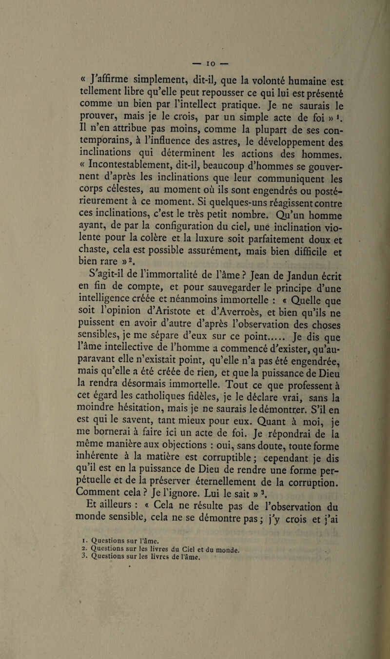 « J'affirme simplement, dit-il, que la volonté humaine est tellement libre qu’elle peut repousser ce qui lui est présenté comme un bien par l’intellect pratique. Je ne saurais le prouver, mais je le crois, par un simple acte de foi » 1. Il n’en attribue pas moins, comme la plupart de ses con¬ temporains, à l’influence des astres, le développement des inclinations qui déterminent les actions des hommes. « Incontestablement, dit-il, beaucoup d’hommes se gouver¬ nent d après les inclinations que leur communiquent les corps célestes, au moment où ils sont engendrés ou posté¬ rieurement a ce moment. Si quelques-uns réagissent contre ces inclinations, c’est le très petit nombre. Qu’un homme ayant, de par la configuration du ciel, une inclination vio¬ lente pour la colère et la luxure soit parfaitement doux et chaste, cela est possible assurément, mais bien difficile et bien rare »2. S'agit-il de l’immortalité de l’âme ? Jean de Jandun écrit en fin de compte, et pour sauvegarder le principe d’une intelligence créée et néanmoins immortelle : « Quelle que soit l’opinion d’Aristote et d’Averroès, et bien qu’ils ne puissent en avoir d autre d’après l’observation des choses sensibles, je me sépare d’eux sur ce point. Je dis que l’âme inteîlective de l’homme a commencé d'exister, qu’au- paravant elle n’existait point, qu’elle n’a pas été engendrée, mais qu elle a été créée de rien, et que la puissance de Dieu la rendra désormais immortelle. Tout ce que professent à cet egard les catholiques fidèles, je le déclare vrai, sans la moindre hésitation, mais je ne saurais le démontrer. S’il en est qui le savent, tant mieux pour eux. Quant à moi, je me bornerai a faire ici un acte de foi. Je répondrai de la même manière aux objections : oui, sans doute, toute forme inhérente à la matière est corruptible ; cependant je dis qu il est en la puissance de Dieu de rendre une forme per¬ pétuelle et de la préserver éternellement de la corruption. Comment cela ? Je l’ignore. Lui le sait » 3. Et ailleurs : « Cela ne résulte pas de l’observation du monde sensible, cela ne se démontre pas j j'y crois et j’ai 1. Questions sur l’âme. 2. Questions sur les livres du Ciel et du monde.