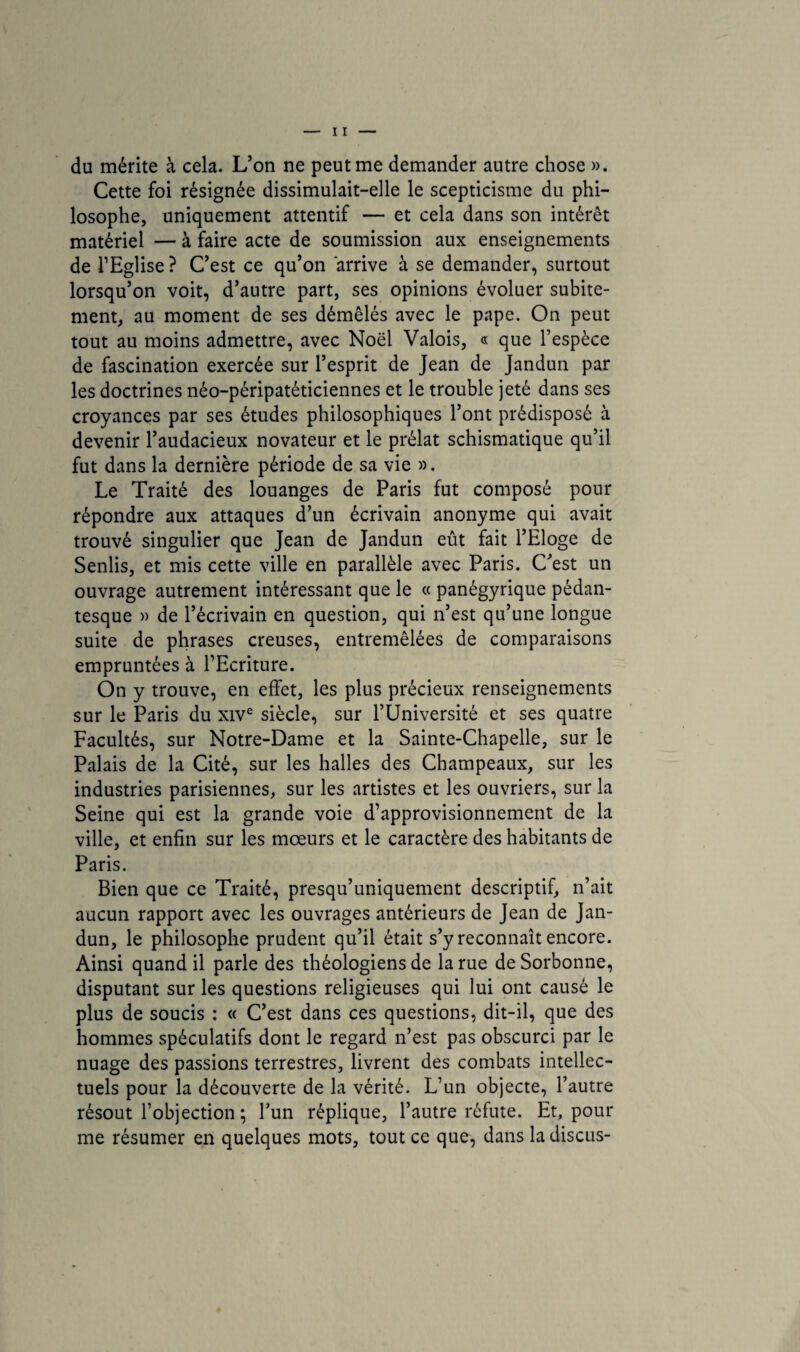 du mérite à cela. L’on ne peut me demander autre chose ». Cette foi résignée dissimulait-elle le scepticisme du phi¬ losophe, uniquement attentif — et cela dans son intérêt matériel — à faire acte de soumission aux enseignements de l’Eglise ? C’est ce qu’on arrive à se demander, surtout lorsqu’on voit, d’autre part, ses opinions évoluer subite¬ ment, au moment de ses démêlés avec le pape. On peut tout au moins admettre, avec Noël Valois, « que l’espèce de fascination exercée sur l’esprit de Jean de Jandun par les doctrines néo-péripatéticiennes et le trouble jeté dans ses croyances par ses études philosophiques l’ont prédisposé à devenir l’audacieux novateur et le prélat schismatique qu’il fut dans la dernière période de sa vie ». Le Traité des louanges de Paris fut composé pour répondre aux attaques d’un écrivain anonyme qui avait trouvé singulier que Jean de Jandun eût fait l’Eloge de Senlis, et mis cette ville en parallèle avec Paris. C’est un ouvrage autrement intéressant que le « panégyrique pédan- tesque » de l’écrivain en question, qui n’est qu’une longue suite de phrases creuses, entremêlées de comparaisons empruntées à l’Ecriture. On y trouve, en effet, les plus précieux renseignements sur le Paris du xive siècle, sur l’Université et ses quatre Facultés, sur Notre-Dame et la Sainte-Chapelle, sur le Palais de la Cité, sur les halles des Champeaux, sur les industries parisiennes, sur les artistes et les ouvriers, sur la Seine qui est la grande voie d’approvisionnement de la ville, et enfin sur les mœurs et le caractère des habitants de Paris. Bien que ce Traité, presqu’uniquement descriptif, n’ait aucun rapport avec les ouvrages antérieurs de Jean de Jan¬ dun, le philosophe prudent qu’il était s’y reconnaît encore. Ainsi quand il parle des théologiens de la rue de Sorbonne, disputant sur les questions religieuses qui lui ont causé le plus de soucis : « C’est dans ces questions, dit-il, que des hommes spéculatifs dont le regard n’est pas obscurci par le nuage des passions terrestres, livrent des combats intellec¬ tuels pour la découverte de la vérité. L’un objecte, l’autre résout l’objection ; l’un réplique, l’autre réfute. Et, pour me résumer en quelques mots, tout ce que, dans la discus-