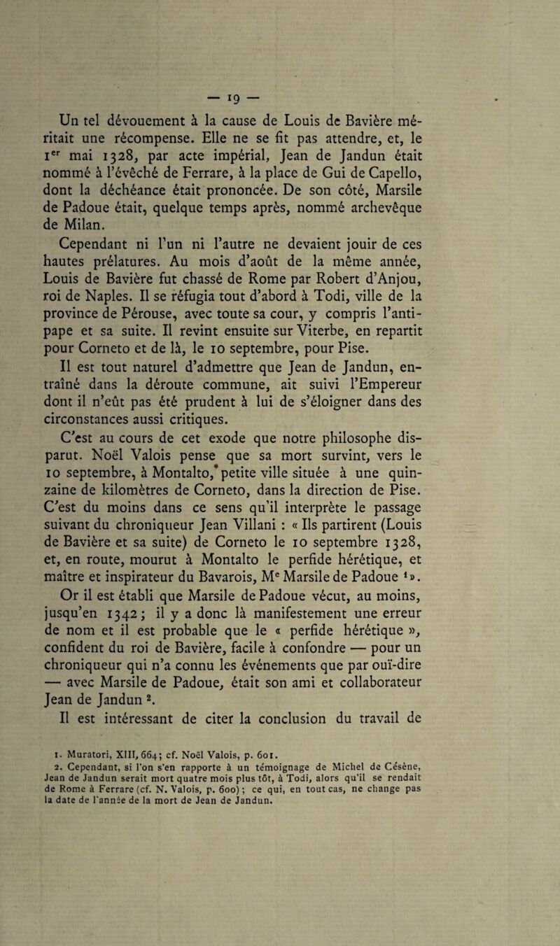 Un tel dévouement à la cause de Louis de Bavière mé¬ ritait une récompense. Elle ne se fit pas attendre, et, le Ier mai 1328, par acte impérial, Jean de Jandun était nommé à l’évêché de Ferrare, à la place de Gui de Capello, dont la déchéance était prononcée. De son côté, Marsile de Padoue était, quelque temps après, nommé archevêque de Milan. Cependant ni l’un ni l’autre ne devaient jouir de ces hautes prélatures. Au mois d’août de la même année, Louis de Bavière fut chassé de Rome par Robert d’Anjou, roi de Naples. Il se réfugia tout d’abord à Todi, ville de la province de Pérouse, avec toute sa cour, y compris l’anti¬ pape et sa suite. Il revint ensuite sur Viterbe, en repartit pour Corneto et de là, le 10 septembre, pour Pise. Il est tout naturel d’admettre que Jean de Jandun, en¬ traîné dans la déroute commune, ait suivi l’Empereur dont il n’eût pas été prudent à lui de s’éloigner dans des circonstances aussi critiques. C’est au cours de cet exode que notre philosophe dis¬ parut. Noël Valois pense que sa mort survint, vers le 10 septembre, à Montalto,* petite ville située à une quin¬ zaine de kilomètres de Corneto, dans la direction de Pise. C’est du moins dans ce sens qu’il interprète le passage suivant du chroniqueur Jean Villani : « Ils partirent (Louis de Bavière et sa suite) de Corneto le 10 septembre 1328, et, en route, mourut à Montalto le perfide hérétique, et maître et inspirateur du Bavarois, Me Marsile de Padoue *». Or il est établi que Marsile de Padoue vécut, au moins, jusqu’en 1342; il y a donc là manifestement une erreur de nom et il est probable que le « perfide hérétique », confident du roi de Bavière, facile à confondre — pour un chroniqueur qui n’a connu les événements que par ouï-dire — avec Marsile de Padoue, était son ami et collaborateur Jean de Jandun 1 2. Il est intéressant de citer la conclusion du travail de 1. Muratori, XIII, 664; cf. Noël Valois, p. 601. 2. Cependant, si l’on s’en rapporte à un témoignage de Michel de Césène, Jean de Jandun serait mort quatre mois plus tôt, à Todi, alors qu’il se rendait de Rome à Ferrare (cf. N. Valois, p. 600); ce qui, en tout cas, ne change pas la date de l'année de la mort de Jean de Jandun.