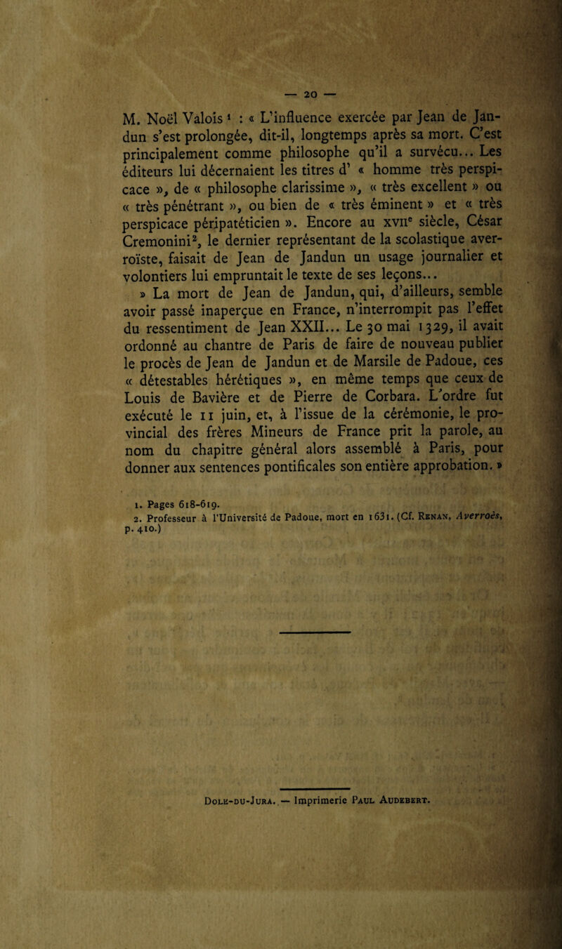 M. Noël Valois 1 : « L’influence exercée par Jean de Jan- dun s’est prolongée, dit-il, longtemps après sa mort. C’est principalement comme philosophe qu’il a survécu... Les éditeurs lui décernaient les titres d’ « homme très perspi¬ cace », de « philosophe clarissime », « très excellent » ou (c très pénétrant », ou bien de « très éminent » et « très perspicace péripatéticien ». Encore au xvne siècle, César Cremonini2, le dernier représentant de la scolastique aver- roïste, faisait de Jean de Jandun un usage journalier et volontiers lui empruntait le texte de ses leçons... » La mort de Jean de Jandun, qui, d’ailleurs, semble avoir passé inaperçue en France, n’interrompit pas l’effet du ressentiment de Jean XXII... Le 30 mai 1329, il avait ordonné au chantre de Paris de faire de nouveau publier le procès de Jean de Jandun et de Marsile de Padoue, ces « détestables hérétiques », en même temps que ceux de Louis de Bavière et de Pierre de Corbara. L'ordre fut exécuté le 11 juin, et, à l’issue de la cérémonie, le pro¬ vincial des frères Mineurs de France prit la parole, au nom du chapitre général alors assemblé à Paris, pour donner aux sentences pontificales son entière approbation. » 1. Pages 618-619. 2. Professeur à l’Université de Padoue, mort en 1631. (Cf. Renan, Averroès, p. 410.) Dole-du-Jura. — Imprimerie Paul Audebert.