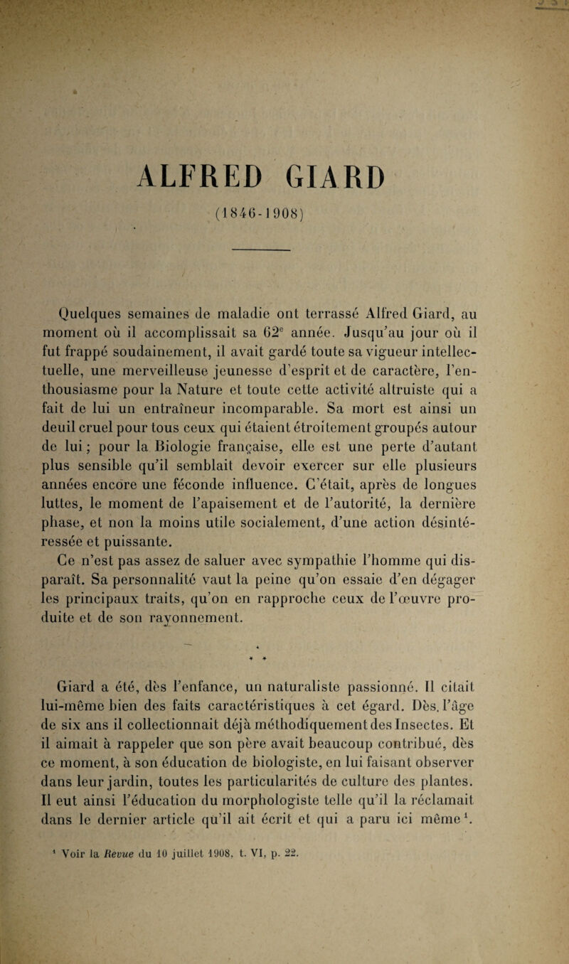 ALFRED GIARD (1846- J 908) Quelques semaines de maladie ont terrassé Alfred Giard, au moment où il accomplissait sa 62e année. Jusqu'au jour où il fut frappé soudainement, il avait gardé toute sa vigueur intellec¬ tuelle, une merveilleuse jeunesse d’esprit et de caractère, l’en¬ thousiasme pour la Nature et toute cette activité altruiste qui a fait de lui un entraîneur incomparable. Sa mort est ainsi un deuil cruel pour tous ceux qui étaient étroitement groupés autour de lui ; pour la Biologie française, elle est une perte d'autant plus sensible qu'il semblait devoir exercer sur elle plusieurs années encore une féconde influence. C’était, après de longues luttes, le moment de l'apaisement et de l’autorité, la dernière phase, et non la moins utile socialement, d'une action désinté¬ ressée et puissante. Ce n’est pas assez de saluer avec sympathie l'homme qui dis¬ paraît. Sa personnalité vaut la peine qu’on essaie d'en dégager les principaux traits, qu’on en rapproche ceux de l’œuvre pro¬ duite et de son rayonnement. Giard a été, dès l’enfance, un naturaliste passionné. Il citait lui-même bien des faits caractéristiques à cet égard. Dès. l'âge de six ans il collectionnait déjà méthodiquement des Insectes. Et il aimait à rappeler que son père avait beaucoup contribué, dès ce moment, à son éducation de biologiste, en lui faisant observer dans leur jardin, toutes les particularités de culture des plantes. Il eut ainsi l'éducation du morphologiste telle qu'il la réclamait dans le dernier article qu’il ait écrit et qui a paru ici même1.