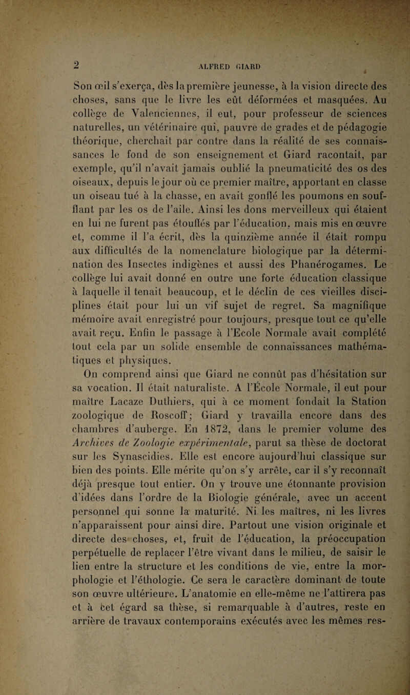 9 ALFRED F.IARD Son œil s'exerça, dès la première jeunesse, à la vision directe des choses, sans que le livre les eût déformées et masquées. Au collège de Valenciennes, il eut, pour professeur de sciences naturelles, un vétérinaire qui, pauvre de grades et de pédagogie théorique, cherchait par contre dans la réalité de ses connais¬ sances le fond de son enseignement et Giard racontait, par exemple, qu'il n'avait jamais oublié la pneumaticité des os des oiseaux, depuis le jour où ce premier maître, apportant en classe un oiseau tué à la chasse, en avait gonflé les poumons en souf¬ flant par les os de l’aile. Ainsi les dons merveilleux qui étaient en lui ne furent pas étouffés par l’éducation, mais mis en œuvre et, comme il l'a écrit, dès la quinzième année il était rompu aux difficultés de la nomenclature biologique par la détermi¬ nation des Insectes indigènes et aussi des Phanérogames. Le collège lui avait donné en outre une forte éducation classique à laquelle il tenait beaucoup, et le déclin de ces vieilles disci¬ plines était pour lui un vif sujet de regret. Sa magnifique mémoire avait enregistré pour toujours, presque tout ce qu’elle avait reçu. Enfin le passage à l'Ecole Normale avait complété tout cela par un solide ensemble de connaissances mathéma¬ tiques et physiques. On comprend ainsi que Giard ne connût pas d'hésitation sur sa vocation. Il était naturaliste. A l’École Normale, il eut pour maître Lacaze Duthiers, qui à ce moment fondait la Station zoologique de Roscoff; Giard y travailla encore dans des chambres d'auberge. En 1872, dans le premier volume des Archives de Zoologie expérimentale, parut sa thèse de doctorat sur les Synascidies. Elle est encore aujourd’hui classique sur bien des points. Elle mérite qu'on s'y arrête, car il s'y reconnaît déjà presque tout entier. On y trouve une étonnante provision d’idées dans l’ordre de la Biologie générale, avec un accent personnel qui sonne la maturité. Ni les maîtres, ni les livres n’apparaissent pour ainsi dire. Partout une vision originale et directe des choses, et, fruit de l'éducation, la préoccupation perpétuelle de replacer l’être vivant dans le milieu, de saisir le lien entre la structure et les conditions de vie, entre la mor¬ phologie et l'éthologie. Ce sera le caractère dominant de toute son œuvre ultérieure. L'anatomie en elle-même ne l'attirera pas et à Cet égard sa thèse, si remarquable à d'autres, reste en arrière de travaux contemporains exécutés avec les mêmes res-