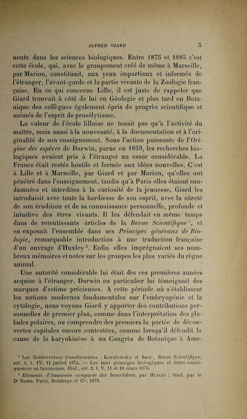 nente dans les sciences biologiques. Entre 1875 et 1885 c’est cette école, qui, avec le groupement créé de meme à Marseille, par Marion, constituait, aux yeux impartiaux et informés de l’étranger, l’avant-garde et la partie vivante de la Zoologie fran¬ çaise. En ce qui concerne Lille, il est juste de rappeler que Giard trouvait à côté de lui en Géologie et plus tard en Bota¬ nique des collègues également épris de progrès scientifique et animés de l’esprit de prosélytisme. La valeur de l’école lilloise ne tenait pas qu’à l’activité du maître, mais aussi à la nouveauté, à la documentation et à l’ori¬ ginalité de son enseignement. Sous l’action puissante de Y Ori¬ gine des espèces de Darwin, parue en 1859, les recherches bio¬ logiques avaient pris à l’étranger un essor considérable. La France était restée hostile et fermée aux idées nouvelles. C’est à Lille et à Marseille, par Giard et par Marion, qu’elles ont pénétré dans l’enseignement, tandis qu’à Paris elles étaient con¬ damnées et interdites à la curiosité de la jeunesse, Giard les introduisit avec toute la hardiesse de son esprit, avec la sûreté de son érudition et de sa connaissance personnelle, profonde et intuitive des êtres vivants. Il les défendait en même temps dans de retentissants articles de la Remie Scientifiquei, et en exposait l’ensemble dans ses Principes généraux de Bio¬ logie, remarquable introduction à une traduction française d’un ouvrage d’Huxley 2. Enfin elles imprégnaient ses nom¬ breux mémoires et notes sur les groupes les plus variés du règne animal. Une autorité considérable lui était dès ces premières années acquise à l’étranger. Darwin en particulier lui témoignait des marques d’estime précieuses. A cette période où s’établissent les notions modernes fondamentales sur l’embryogénie et la cytologie, nous voyons Giard y apporter des contributions per¬ sonnelles de premier plan, comme dans l’interprétation des glo¬ bules polaires, ou comprendre des premiers la portée de décou¬ vertes capitales encore contestées, comme lorsqu’il défendit la cause de la karyokinèse à un Congrès de Botauique à Ams- 1 Les Controverses transformistes : Kovalewsky et Baer, Revue Scientifique, sér. 1, t. IV, 11 juillet 1874. — Les faux principes biologiques et leurs consé¬ quences en taxonomie, Ibicl., sér. 2, t. V, 11 et 18 mars 1876. s Eléments d’Anatomie comparée des Invertébrés, par Huxley ; trad. par le Dr Darin. Paris, Delahaye et Ci0, 1876.