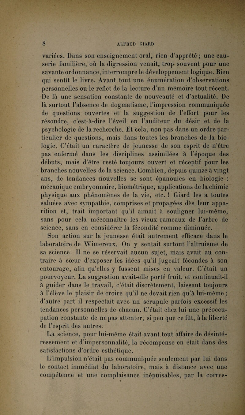 variées. Dans son enseignement oral, rien d’apprêté ; une cau¬ serie familière, où la digression venait, trop souvent pour une savante ordonnance, interrompre le développement logique. Rien qui sentît le livre. Avant tout une énumération d’observations personnelles ou le reflet de la lecture d’un mémoire tout récent. De là une sensation constante de nouveauté et d’actualité. De là surtout l’absence de dogmatisme, l’impression communiquée de questions ouvertes et la suggestion de l’effort pour les résoudre, c’est-à-dire l’éveil en l’auditeur du désir et de la psychologie de la recherche. Et cela, non pas dans un ordre par¬ ticulier de questions, mais dans toutes les branches de la bio¬ logie. C’était un caractère de jeunesse de son esprit de n’être pas enfermé dans les disciplines assimilées à l’époque des débuts, mais d’être resté toujours ouvert et réceptif pour les branches nouvelles de la science. Combien, depuis quinze à vingt ans, de tendances nouvelles se sont épanouies en biologie : mécanique embryonnaire, biométrique, applications de la chimie physique aux phénomènes de la vie, etc. ! Giard les a toutes saluées avec sympathie, comprises et propagées dès leur appa¬ rition et, trait important qu’il aimait à souligner lui-même, sans pour cela méconnaître les vieux rameaux de l’arbre de science, sans en considérer la fécondité comme diminuée. Son action sur la jeunesse était autrement efficace dans le laboratoire de Wimereux. On y sentait surtout l’altruisme de sa science. Il ne se réservait aucun sujet, mais avait au con¬ traire à cœur d’exposer les idées qu’il jugeait fécondes à son entourage, afin qu’elles y fussent mises en valeur. C’était un pourvoyeur. La suggestion avait-elle porté fruit, et continuait-il à guider dans le travail, c’était discrètement, laissant toujours à l’élève le plaisir de croire qu’il ne devait rien qu’à lui-même ; d’autre part il respectait avec un scrupule parfois excessif les tendances personnelles de chacun. C’était chez lui une préoccu¬ pation constante de ne pas attenter, si peu que ce fût, à la liberté de l’esprit des autres. La science, pour lui-même était avant tout affaire de désinté¬ ressement et d’impersonnalité, la récompense en était dans des satisfactions d’ordre esthétique. L’impulsion n’était pas communiquée seulement par lui dans le contact immédiat du laboratoire, mais à distance avec une compétence et une complaisance inépuisables, par la corres-