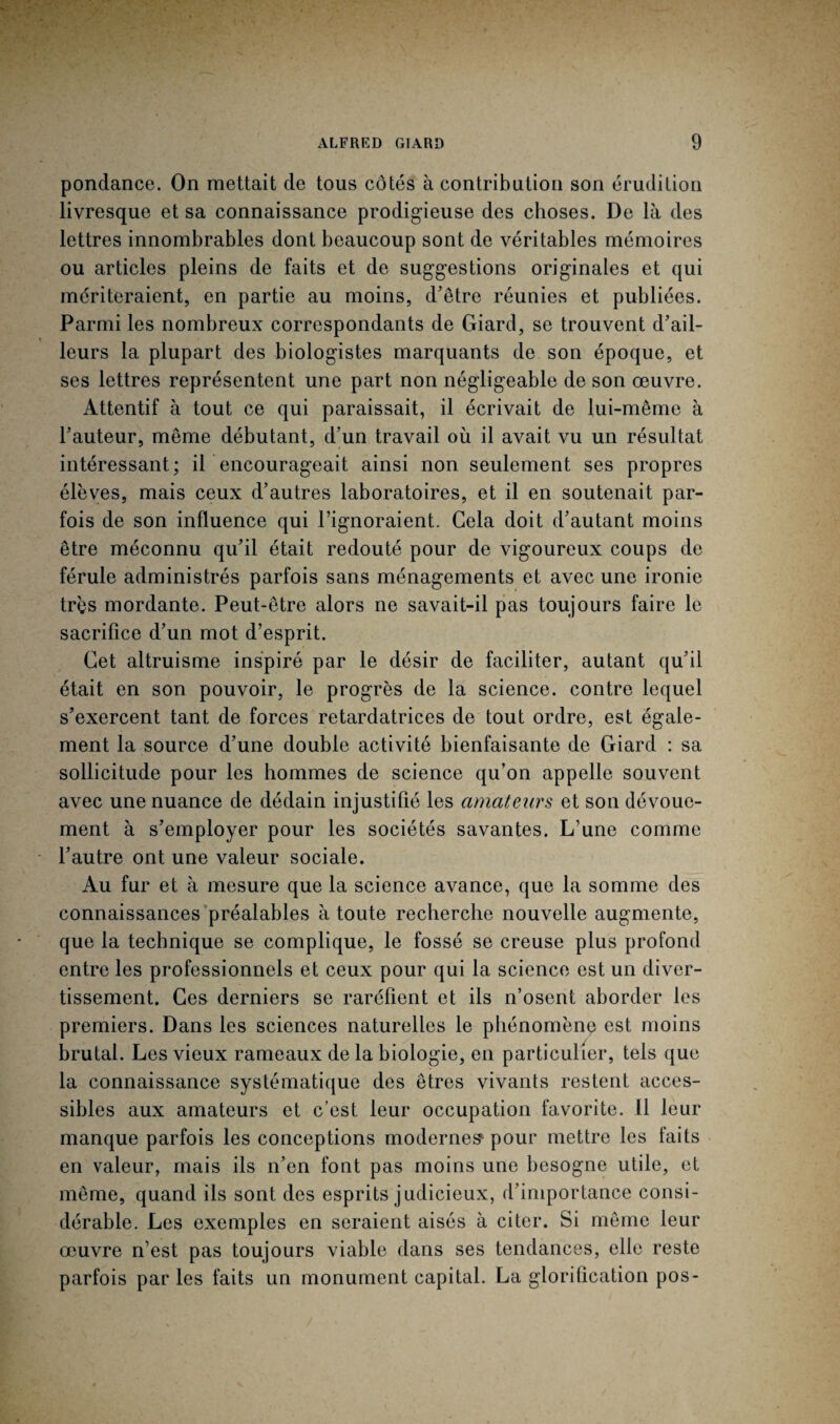 ponclance. On mettait de tous côtés à contribution son érudition livresque et sa connaissance prodigieuse des choses. De là des lettres innombrables dont beaucoup sont de véritables mémoires ou articles pleins de faits et de suggestions originales et qui mériteraient, en partie au moins, d'être réunies et publiées. Parmi les nombreux correspondants de Giard, se trouvent d’ail¬ leurs la plupart des biologistes marquants de son époque, et ses lettres représentent une part non négligeable de son œuvre. Attentif à tout ce qui paraissait, il écrivait de lui-même à l’auteur, même débutant, d’un travail où il avait vu un résultat intéressant; il encourageait ainsi non seulement ses propres élèves, mais ceux d’autres laboratoires, et il en soutenait par¬ fois de son influence qui l’ignoraient. Gela doit d’autant moins être méconnu qu’il était redouté pour de vigoureux coups de férule administrés parfois sans ménagements et avec une ironie très mordante. Peut-être alors ne savait-il pas toujours faire le sacrifice d’un mot d’esprit. Cet altruisme inspiré par le désir de faciliter, autant qu’il était en son pouvoir, le progrès de la science, contre lequel s’exercent tant de forces retardatrices de tout ordre, est égale¬ ment la source d’une double activité bienfaisante de Giard : sa sollicitude pour les hommes de science qu’on appelle souvent avec une nuance de dédain injustifié les amateurs et son dévoue¬ ment à s’employer pour les sociétés savantes. L’une comme l’autre ont une valeur sociale. Au fur et à mesure que la science avance, que la somme des connaissances préalables à toute recherche nouvelle augmente, que la technique se complique, le fossé se creuse plus profond entre les professionnels et ceux pour qui la science est un diver¬ tissement. Ces derniers se raréfient et ils n’osent aborder les premiers. Dans les sciences naturelles le phénomène est moins brutal. Les vieux rameaux de la biologie, en particulier, tels que la connaissance systématique des êtres vivants restent acces¬ sibles aux amateurs et c’est leur occupation favorite. Il leur manque parfois les conceptions modernes pour mettre les faits en valeur, mais ils n’en font pas moins une besogne utile, et même, quand ils sont des esprits judicieux, d’importance consi¬ dérable. Les exemples en seraient aisés à citer. Si même leur œuvre n’est pas toujours viable dans ses tendances, elle reste parfois par les faits un monument capital. La glorification pos-