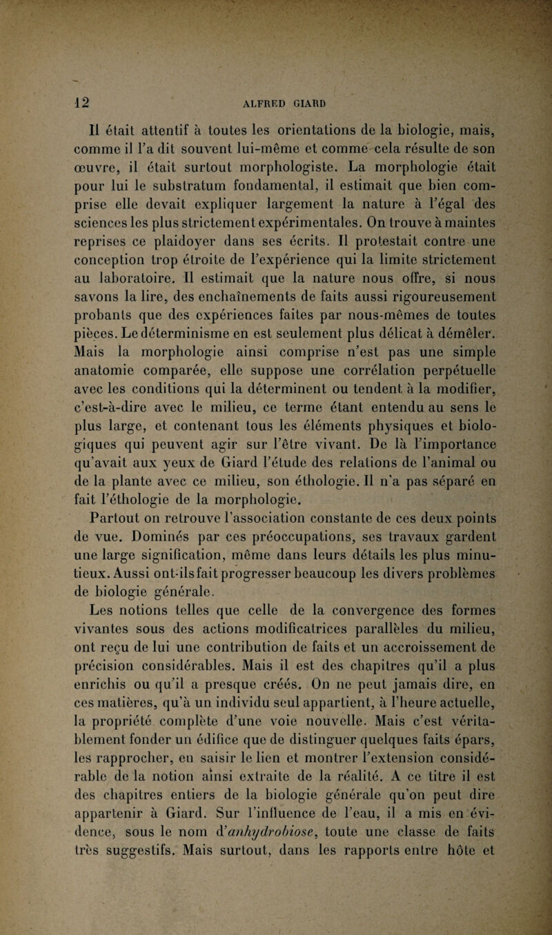 Il était attentif à toutes les orientations de la biologie, mais, comme il l’a dit souvent lui-même et comme cela résulte de son œuvre, il était surtout morphologiste. La morphologie était pour lui le substratum fondamental, il estimait que bien com¬ prise elle devait expliquer largement la nature à l’égal des sciences les plus strictement expérimentales. On trouve à maintes reprises ce plaidoyer dans ses écrits. Il protestait contre une conception trop étroite de l’expérience qui la limite strictement au laboratoire. Il estimait que la nature nous offre, si nous savons la lire, des enchaînements de faits aussi rigoureusement probants que des expériences faites par nous-mêmes de toutes pièces. Le déterminisme en est seulement plus délicat à démêler. Mais la morphologie ainsi comprise n’est pas une simple anatomie comparée, elle suppose une corrélation perpétuelle avec les conditions qui la déterminent ou tendent à la modifier, c’est-à-dire avec le milieu, ce terme étant entendu au sens le plus large, et contenant tous les éléments physiques et biolo¬ giques qui peuvent agir sur l’être vivant. De là l’importance qu’avait aux yeux de Giard l’étude des relations de l’animal ou de la plante avec ce milieu, son éthologie. Il n’a pas séparé en fait l’éthologie de la morphologie. Partout on retrouve l’association constante de ces deux points de vue. Dominés par ces préoccupations, ses travaux gardent une large signification, même dans leurs détails les plus minu¬ tieux. Aussi ont-ils fait progresser beaucoup les divers problèmes de biologie générale. Les notions telles que celle de la convergence des formes vivantes sous des actions modificatrices parallèles du milieu, ont reçu de lui une contribution de faits et un accroissement de précision considérables. Mais il est des chapitres qu’il a plus enrichis ou qu’il a presque créés. On ne peut jamais dire, en ces matières, qu’à un individu seul appartient, à l’heure actuelle, la propriété complète d’une voie nouvelle. Mais c’est vérita¬ blement fonder un édifice que de distinguer quelques faits épars, les rapprocher, en saisir le lien et montrer l’extension considé¬ rable de la notion ainsi extraite de la réalité. A ce titre il est des chapitres entiers de la biologie générale qu’on peut dire appartenir à Giard. Sur l’influence de l’eau, il a mis en évi¬ dence, sous le nom d’anhydrobiose, toute une classe de faits très suggestifs. Mais surtout, dans les rapports entre hôte et