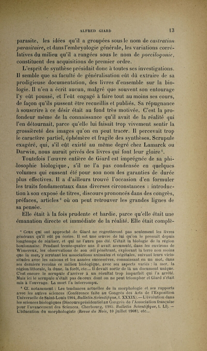 parasite, les idées qu'il a groupées sous le nom de castration parasitaire, et dans l'embryologie générale, les variations corré¬ latives du milieu qu'il a rangées sous le nom de poecilogonie, constituent des acquisitions de premier ordre. L’esprit de synthèse présidait donc à toutes ses investigations. Il semble que sa faculté de généralisation eût du extraire de sa prodigieuse documentation, des livres d'ensemble sur la bio¬ logie. Il n’en a écrit aucun, malgré que souvent son entourage l’y eût poussé, et l’eût engagé à faire tout au moins ses cours, de façon qu’ils pussent être recueillis et publiés. Sa répugnance à souscrire à ce désir était au fond très motivée. C'est la pro¬ fondeur même de la connaissance qu’il avait de la réalité qui l’en détournait, parce qu’elle lui faisait trop vivement sentir la grossièreté des images qu’on en peut tracer. Il percevait trop le caractère partiel, éphémère et fragile des synthèses. Scrupule exagéré, qui, s’il eût existé au même degré chez Lamarck ou Darwin, nous aurait privés des livres qui font leur gloire1. Toutefois l’œuvre entière de Giard est imprégnée de sa phi¬ losophie biologique, s’il ne l’a pas condensée en quelques volumes qui eussent été pour son nom des garanties de durée plus effectives. Il a d’ailleurs trouvé l’occasion d’en formuler les traits fondamentaux dans diverses circonstances : introduc¬ tion à son exposé de titres, discours prononcés dans des congrès, préfaces, articles 2 où on peut retrouver les grandes lignes de sa pensée. Elle était à la fois prudente et hardie, parce qu’elle était une émanation directe et immédiate de la réalité. Elle était complè- 1 Ceux qui ont approché de Giard ne regretteront pas seulement les livres généraux qu’il eût pu écrire. Il est une œuvre de lui qu’on le pressait depuis longtemps de réaliser, et qui ne l’aura pas été. C’était la biologie de la région boulonnaise. Pendant trente-quatre ans il avait accumulé, dans les environs de Wimereux, les observations de son œil pénétrant, explorant la terre non moins que la mer, y scrutant les associations animales et végétales, suivant leurs vicis¬ situdes avec les saisons et les années successives, connaissant en un mot, dans ses derniers recoins ce milieu biologique, avec ses aspects variés : la mer, la région littorale, la dune, la forêt, etc... Il devait sortir de là un document unique. C’est encore le scrupule d’arriver à un résultat trop imparfait qui l’a arrêté. Mais ici le scrupule n’était pas de ceux dont on ne peut triompher et Giard s’était mis à l’ouvrage. La mort l’a interrompu. 2 Cf. notamment : Les tendances actuelles de la morphologie et ses rapports avec les autres sciences (Conférence faite au Congrès des Arts de l’Exposition Universelle de Saint-Louis 1904, JBulletin Scientifique, t. XXXIX).— L’évolution dans les sciences biologiques (Discours présidentiel au Congrès do l’Association française pour l’avancement des Sciences, Cherbourg, 190ü. Bulletin Scientifique, t. Ll). — L’éducation du morphologiste (Revue clu Mois, 10 juillet 1908], etc...