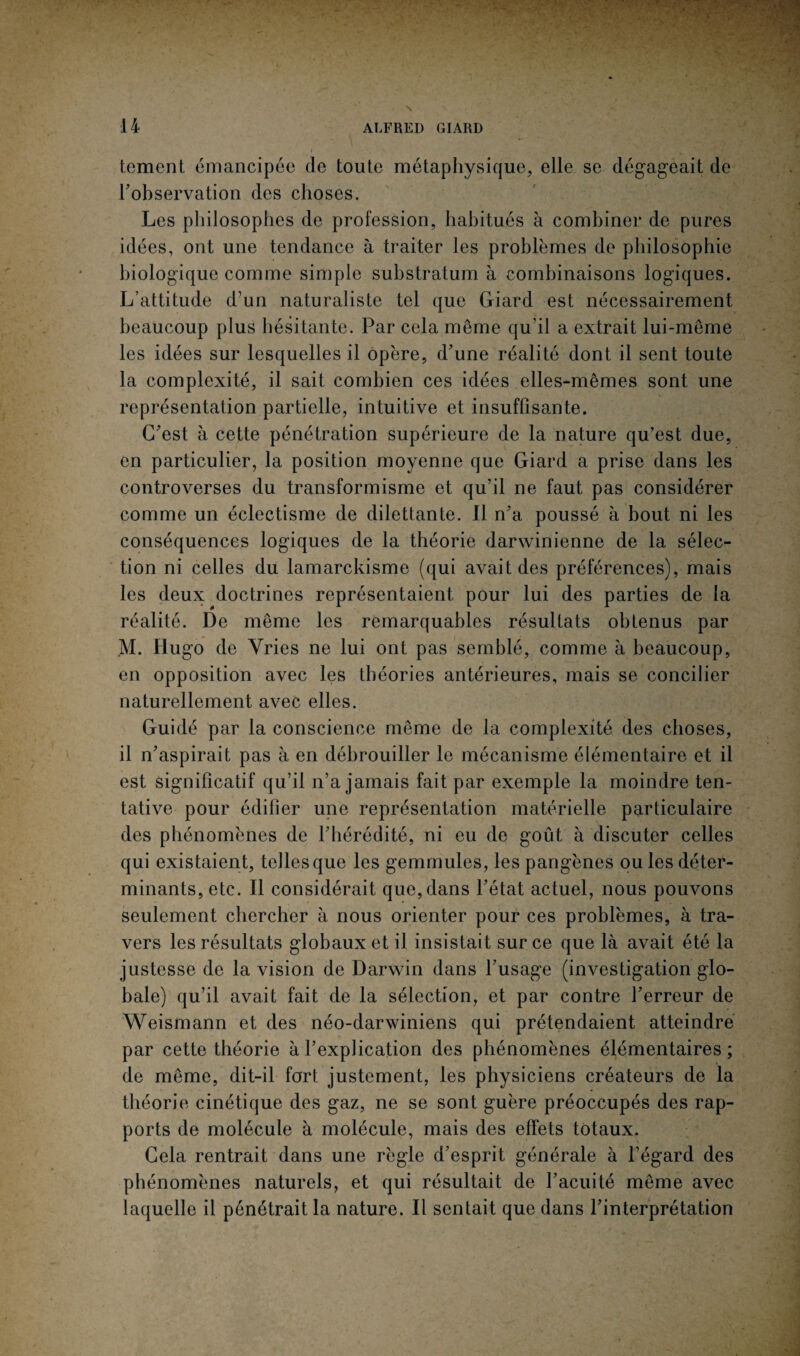 tement émancipée de toute métaphysique, elle se dégageait de l'observation des choses. Les philosophes de profession, habitués à combiner de pures idées, ont une tendance à traiter les problèmes de philosophie biologique comme simple substratum à combinaisons logiques. L’attitude d’un naturaliste tel que Giard est nécessairement beaucoup plus hésitante. Par cela même qu'il a extrait lui-même les idées sur lesquelles il opère, d'une réalité dont il sent toute la complexité, il sait combien ces idées elles-mêmes sont une représentation partielle, intuitive et insuffisante. C'est à cette pénétration supérieure de la nature qu’est due, en particulier, la position moyenne que Giard a prise dans les controverses du transformisme et qu’il ne faut pas considérer comme un éclectisme de dilettante. Il n'a poussé à bout ni les conséquences logiques de la théorie darwinienne de la sélec¬ tion ni celles du lamarckisme (qui avait des préférences), mais les deux doctrines représentaient pour lui des parties de la réalité. De même les remarquables résultats obtenus par M. Hugo de Yries ne lui ont pas semblé, comme à beaucoup, en opposition avec les théories antérieures, mais se concilier naturellement avec elles. Guidé par la conscience même de la complexité des choses, il n'aspirait pas à en débrouiller le mécanisme élémentaire et il est significatif qu’il n’a jamais fait par exemple la moindre ten¬ tative pour édifier une représentation matérielle particulaire des phénomènes de l'hérédité, ni eu de goût à discuter celles qui existaient, telles que les gemmules, les pangènes ou les déter¬ minants, etc. Il considérait que,dans l'état actuel, nous pouvons seulement chercher à nous orienter pour ces problèmes, à tra¬ vers les résultats globaux et il insistait sur ce que là avait été la justesse de la vision de Darwin dans l’usage (investigation glo¬ bale) qu’il avait fait de la sélection, et par contre l'erreur de Weismann et des néo-darwiniens qui prétendaient atteindre par cette théorie à l'explication des phénomènes élémentaires; de même, dit-il fort justement, les physiciens créateurs de la théorie cinétique des gaz, ne se sont guère préoccupés des rap¬ ports de molécule à molécule, mais des effets totaux. Gela rentrait dans une règle d’esprit générale à l’égard des phénomènes naturels, et qui résultait de l’acuité même avec laquelle il pénétrait la nature. Il sentait que dans l'interprétation