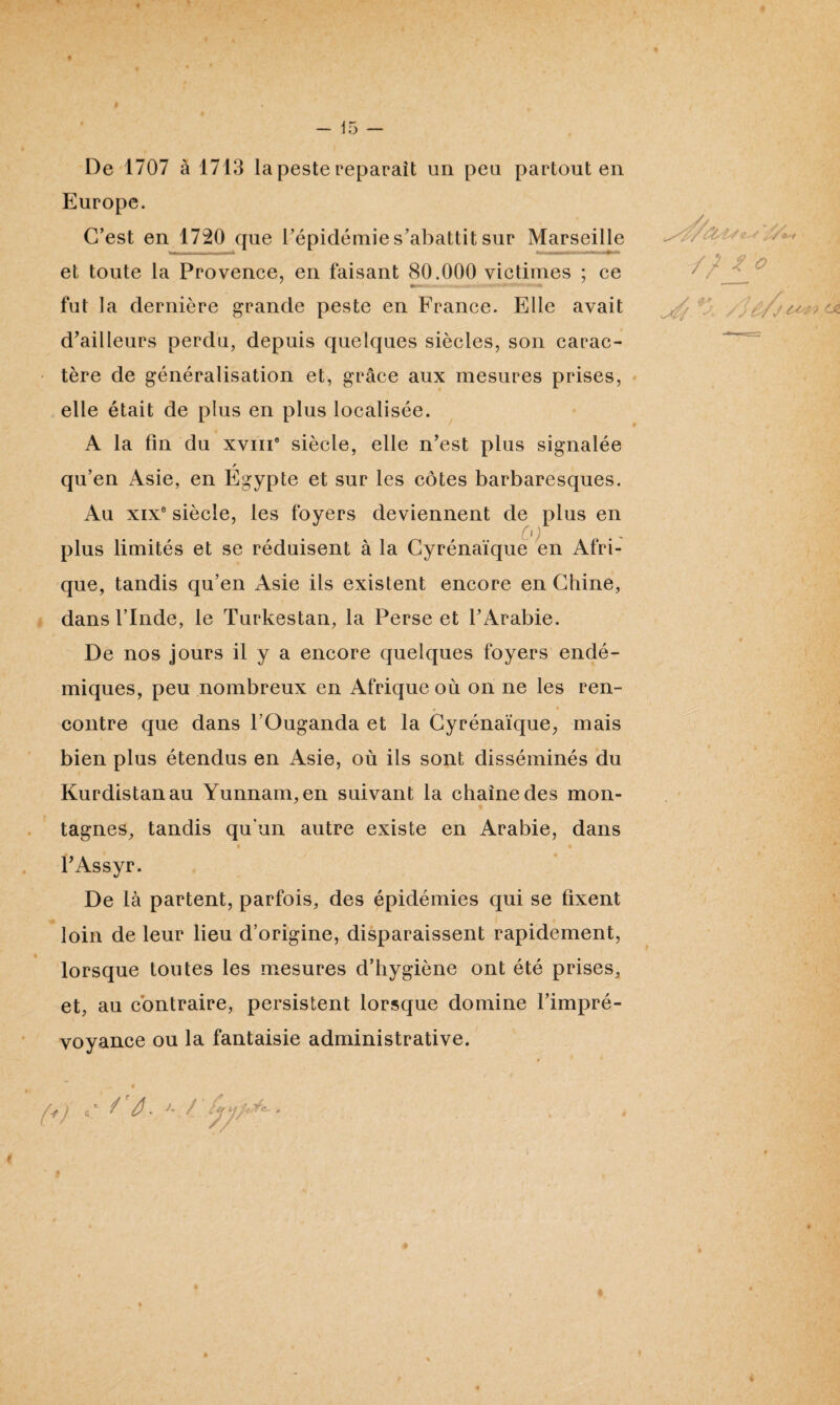 De 1707 à 1713 la peste reparaît un peu partout en Europe. C’est en 1720 que l’épidémie s’abattit sur Marseille et toute la Provence, en faisant 80.000 victimes ; ce - . .... -f- . * -• *•' V* •' «*- fut la dernière grande peste en France. Elle avait d’ailleurs perdu, depuis quelques siècles, son carac¬ tère de généralisation et, grâce aux mesures prises, elle était de plus en plus localisée. A la fin du xvm® siècle, elle n’est plus signalée / qu’en Asie, en Egypte et sur les côtes barbaresques. Au xixe siècle, les foyers deviennent de plus en 0) plus limités et se réduisent à la Cyrénaïque en Afri¬ que, tandis qu’en Asie ils existent encore en Chine, dans l’Inde, le Turkestan, la Perse et l’Arabie. De nos jours il y a encore quelques foyers endé¬ miques, peu nombreux en Afrique où on ne les ren¬ contre que dans l’Ouganda et la Cyrénaïque, mais bien plus étendus en Asie, où ils sont disséminés du Kurdistan au Yunnam, en suivant la chaîne des mon¬ tagnes, tandis qu'un autre existe en Arabie, dans * * l’Assyr. De là partent, parfois, des épidémies qui se fixent loin de leur lieu d’origine, disparaissent rapidement, lorsque toutes les mesures d’hygiène ont été prises, et, au contraire, persistent lorsque domine l’impré¬ voyance ou la fantaisie administrative. /'/>. >- / A ia UTc~