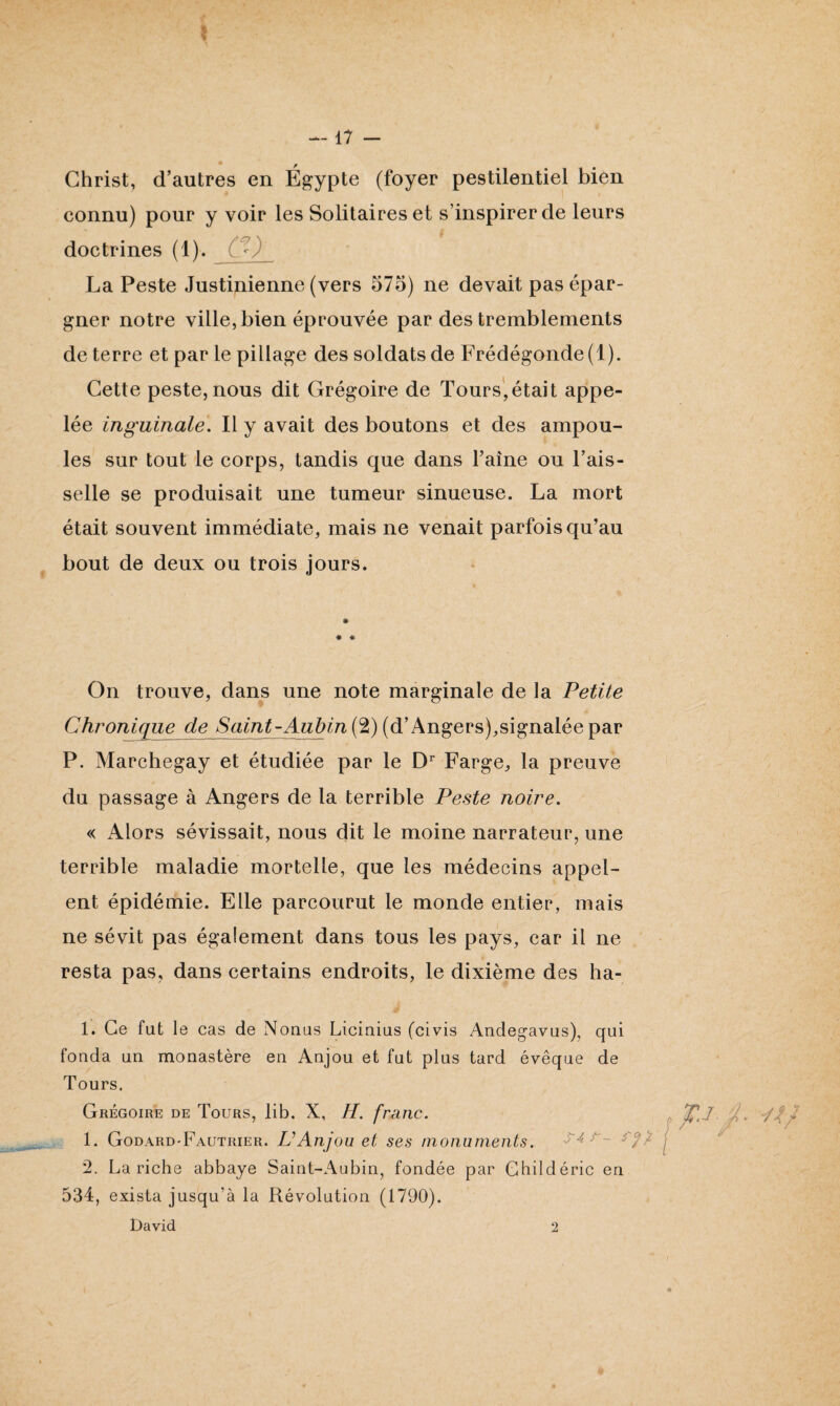 Christ, d’autres en Égypte (foyer pestilentiel bien connu) pour y voir les Solitaires et s’inspirer de leurs doctrines (1). Çï) La Peste Justinienne (vers 575) ne devait pas épar¬ gner notre ville, bien éprouvée par des tremblements de terre et par le pillage des soldats de Frédégonde (1). Cette peste, nous dit Grégoire de Tours,était appe¬ lée inguinale. Il y avait des boutons et des ampou¬ les sur tout le corps, tandis que dans l’aîne ou l’ais¬ selle se produisait une tumeur sinueuse. La mort était souvent immédiate, mais ne venait parfois qu’au bout de deux ou trois jours. On trouve, dans une note marginale de la Petite Chronique de Saint-Aubin (2) (d’Angers),signalée par P. Marchegay et étudiée par le Dr Farge, la preuve du passage à Angers de la terrible Peste noire. « Alors sévissait, nous dit le moine narrateur, une terrible maladie mortelle, que les médecins appel- ent épidémie. Elle parcourut le monde entier, mais ne sévit pas également dans tous les pays, car il ne resta pas, dans certains endroits, le dixième des ha- 1. Ce fut le cas de Nouas Licinius (civis Andegavus), qui fonda un monastère en Anjou et fut plus tard évêque de Tours. Grégoire de Tours, lib. X, H. franc. 1. Godard-Fautrier. IC Anjou et ses monuments. 2. La riche abbaye Saint-Aubin, fondée par Childéric en 534, exista jusqu'à la Révolution (1790). David 2