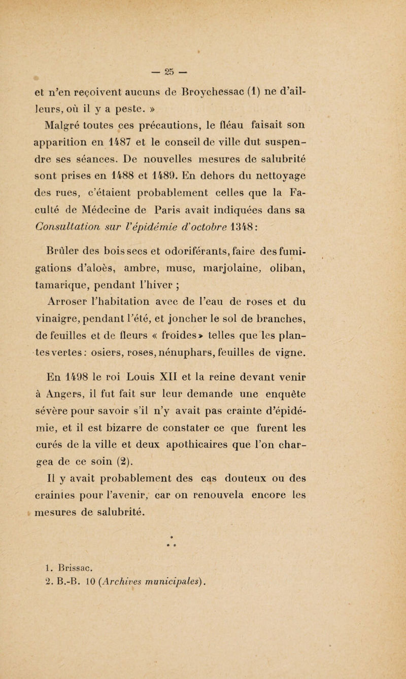 et n’en reçoivent aucuns de Broychessac (1) ne d’ail¬ leurs, où il y a peste. » Malgré toutes ces précautions, le fléau faisait son apparition en 1487 et le conseil de ville dut suspen¬ dre ses séances. De nouvelles mesures de salubrité sont prises en 1488 et 1489. En dehors du nettoyage des rues, c’étaient probablement celles que la Fa¬ culté de Médecine de Paris avait indiquées dans sa Consultation sur Vépidémie d’octobre 1348 : Brûler des bois secs et odoriférants, faire des fumi¬ gations d’aloès, ambre, musc, marjolaine, oliban, tamarique, pendant l’hiver ; Arroser l’habitation avec de l’eau de roses et du vinaigre, pendant l’été, et joncher le sol de branches, de feuilles et de fleurs « froides» telles que les plan¬ tes vertes: osiers, roses, nénuphars, feuilles de vigne. En 1498 le roi Louis XII et la reine devant venir à Angers, il fut fait sur leur demande une enquête sévère pour savoir s’il n’y avait pas crainte d’épidé¬ mie, et il est bizarre de constater ce que furent les curés de la ville et deux apothicaires que l’on char¬ gea de ce soin (2). Il y avait probablement des cas douteux ou des crainles pour l’avenir, car on renouvela encore les mesures de salubrité. * * 1. Brissac. 2. B.-B. 10 (.Archives municipales).