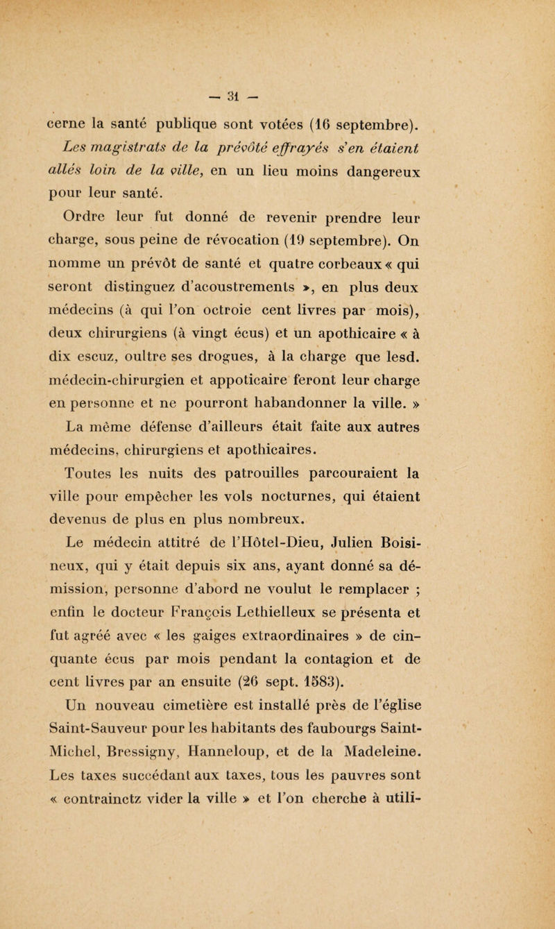 cerne la santé publique sont votées (16 septembre). Les magistrats de la prévôté effrayés s en étaient allés loin de la ville, en un lieu moins dangereux pour leur santé. Ordre leur fut donné de revenir prendre leur charge, sous peine de révocation (19 septembre). On nomme un prévôt de santé et quatre corbeaux « qui seront distinguez d’acoustremenls », en plus deux médecins (à qui Ton octroie cent livres par mois), deux chirurgiens (à vingt écus) et un apothicaire « à dix escuz, oultre ses drogues, à la charge que lesd. médecin-chirurgien et appoticaire feront leur charge en personne et ne pourront habandonner la ville. » La même défense d’ailleurs était faite aux autres médecins, chirurgiens et apothicaires. Toutes les nuits des patrouilles parcouraient la ville pour empêcher les vols nocturnes, qui étaient devenus de plus en plus nombreux. Le médecin attitré de l’Hôtel-Dieu, Julien Boisi- neux, qui y était depuis six ans, ayant donné sa dé¬ mission, personne d’abord ne voulut le remplacer ; enfin le docteur François Lethielleux se présenta et fut agréé avec « les gaiges extraordinaires » de cin¬ quante écus par mois pendant la contagion et de cent livres par an ensuite (26 sept. 1583). Un nouveau cimetière est installé près de l’église Saint-Sauveur pour les habitants des faubourgs Saint- Michel, Bressigny, Hanneloup, et de la Madeleine. Les taxes succédant aux taxes, tous les pauvres sont « contrainctz vider la ville » et l’on cherche à utili-
