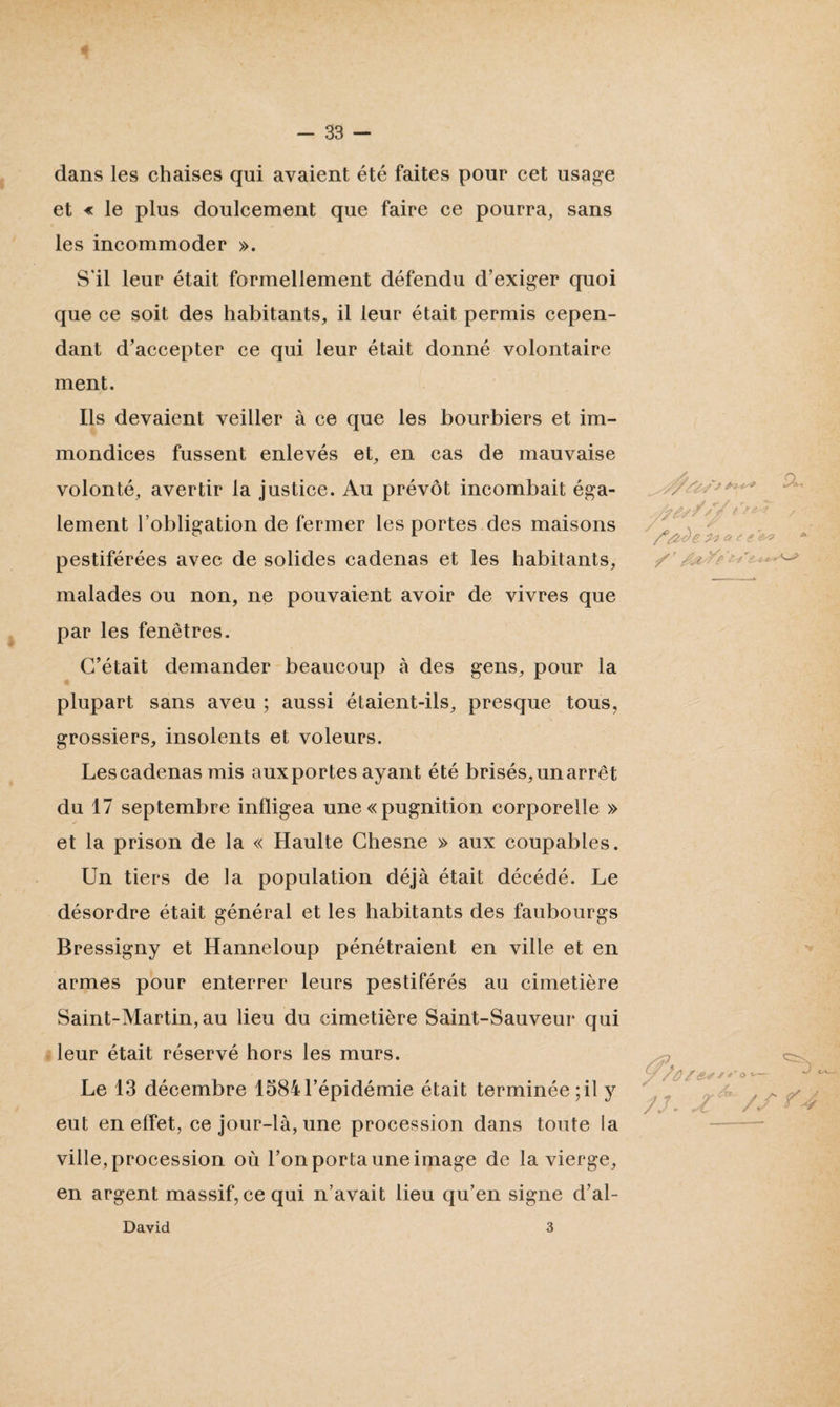dans les chaises qui avaient été faites pour cet usage et « le plus doulcement que faire ce pourra, sans les incommoder ». S'il leur était formellement défendu d’exiger quoi que ce soit des habitants, il leur était permis cepen¬ dant d’accepter ce qui leur était donné volontaire ment. Ils devaient veiller à ce que les bourbiers et im¬ mondices fussent enlevés et, en cas de mauvaise volonté, avertir la justice. Au prévôt incombait éga¬ lement l’obligation de fermer les portes des maisons pestiférées avec de solides cadenas et les habitants, malades ou non, ne pouvaient avoir de vivres que par les fenêtres. C’était demander beaucoup à des gens, pour la plupart sans aveu ; aussi étaient-ils, presque tous, grossiers, insolents et voleurs. Les cadenas mis aux portes ayant été brisés, un arrêt du 17 septembre infligea une « pugnition corporelle » et la prison de la « Haulte Chesne » aux coupables. Un tiers de la population déjà était décédé. Le désordre était général et les habitants des faubourgs Bressigny et Hanneloup pénétraient en ville et en armes pour enterrer leurs pestiférés au cimetière Saint-Martin, au lieu du cimetière Saint-Sauveur qui leur était réservé hors les murs. Le 13 décembre 1584l’épidémie était terminée;il y eut en effet, ce jour-là, une procession dans toute la ville, procession où l’on porta une image de la vierge, en argent massif, ce qui n’avait lieu qu’en signe d’al- /?£'/'/'jf / ' /*#*)e £reo David 3