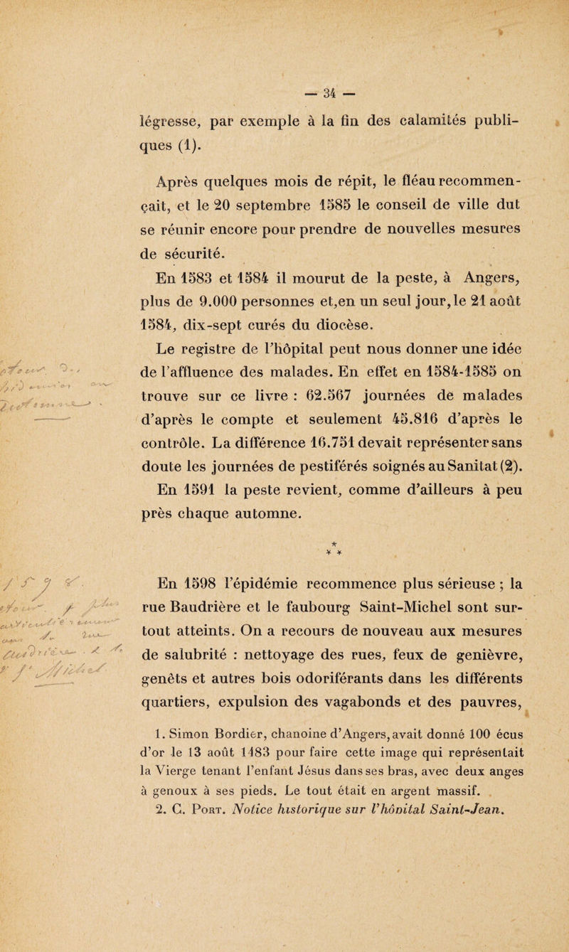 légresse, par exemple à la fia des calamités publi¬ ques (1). Après quelques mois de répit, le fléau recommen¬ çait, et le 20 septembre 1585 le conseil de ville dut se réunir encore pour prendre de nouvelles mesures de sécurité. En 1583 et 1584 il mourut de la peste, à Angers, plus de 9.000 personnes et,en un seul jour,le 21 août 1584, dix-sept curés du diocèse. Le registre de l'hôpital peut nous donner une idée de l'affluence des malades. En effet en 1584-1585 on trouve sur ce livre : 62.567 journées de malades d'après le compte et seulement 45.816 d’après le contrôle. La différence 16.751 devait représenter sans doute les journées de pestiférés soignés au Sanitat (2). En 1591 la peste revient, comme d’ailleurs à peu près chaque automne. * * * En 1598 l'épidémie recommence plus sérieuse ; la rue Baudrière et le faubourg Saint-Michel sont sur¬ tout atteints. On a recours de nouveau aux mesures de salubrité : nettoyage des rues, feux de genièvre, genêts et autres bois odoriférants dans les différents quartiers, expulsion des vagabonds et des pauvres, 1. Simon Bordier, chanoine d’Angers, avait donné 100 écus d’or le 13 août 1183 pour faire cette image qui représentait la Vierge tenant l’enfant Jésus dans ses bras, avec deux anges à genoux à ses pieds. Le tout était en argent massif.