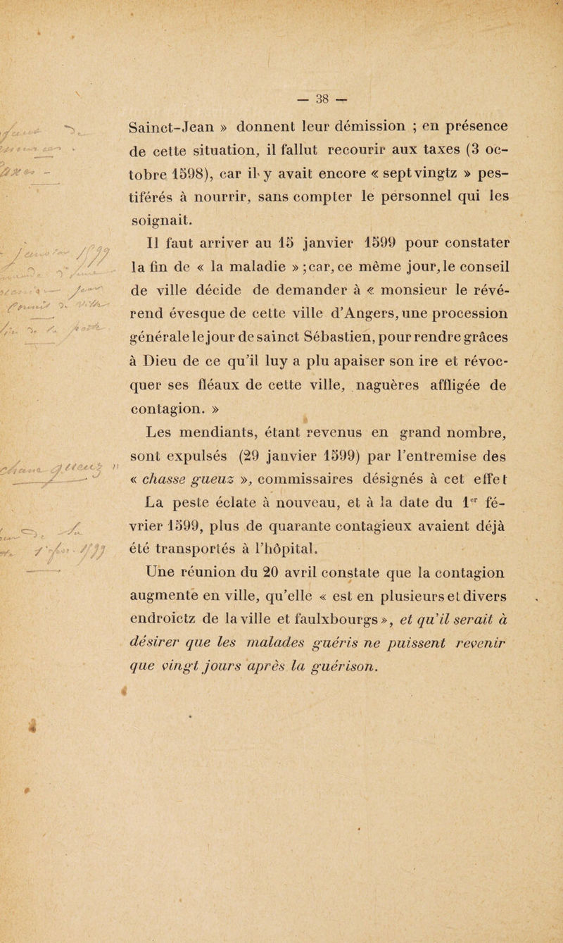 Sainct-Jean » donnent leur démission ; en présence de cette situation, il fallut recourir aux taxes (3 oc¬ tobre 1598), car if y avait encore « septvingtz » pes¬ tiférés à nourrir, sans compter le personnel qui les soignait. Il faut arriver au 15 janvier 1599 pour constater la lin de « la maladie » ;car, ce même jour,le conseil de ville décide de demander à « monsieur le révé¬ rend évesque de cette ville d’Angers, une procession générale le jour de sainct Sébastien, pour rendre grâces à Dieu de ce qu’il luy a plu apaiser son ire et révoc- quer ses fléaux de cette ville, naguères affligée de contagion. » Les mendiants, étant revenus en grand nombre, sont expulsés (29 janvier 1599) par l’entremise des « chasse gueuz », commissaires désignés à cet effe t La peste éclate à nouveau, et à la date du 1er fé¬ vrier 1599, plus de quarante contagieux avaient déjà été transportés à l’hôpital. Une réunion du 20 avril constate que la contagion augmente en ville, qu’elle « est en plusieurs et divers endroictz de la ville et faulxbourgs », et qiïil serait à désirer que les malades guéris ne puissent revenir que vingt jours après la guérison.
